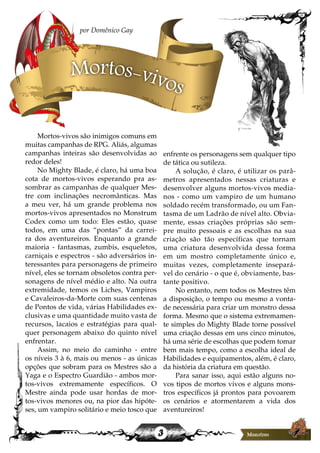 3
Mortos-vivos são inimigos comuns em
muitas campanhas de RPG. Aliás, algumas
campanhas inteiras são desenvolvidas ao
redor deles!
No Mighty Blade, é claro, há uma boa
cota de mortos-vivos esperando pra as-
sombrar as campanhas de qualquer Mes-
tre com inclinações necromânticas. Mas
a meu ver, há um grande problema nos
mortos-vivos apresentados no Monstrum
Codex como um todo: Eles estão, quase
todos, em uma das “pontas” da carrei-
ra dos aventureiros. Enquanto a grande
maioria - fantasmas, zumbis, esqueletos,
carniçais e espectros - são adversários in-
teressantes para personagens de primeiro
nível, eles se tornam obsoletos contra per-
sonagens de nível médio e alto. Na outra
extremidade, temos os Liches, Vampiros
e Cavaleiros-da-Morte com suas centenas
de Pontos de vida, várias Habilidades ex-
clusivas e uma quantidade muito vasta de
recursos, lacaios e estratégias para qual-
quer personagem abaixo do quinto nível
enfrentar.
Assim, no meio do caminho - entre
os níveis 3 à 6, mais ou menos - as únicas
opções que sobram para os Mestres são a
Yaga e o Espectro Guardião - ambos mor-
tos-vivos extremamente específicos. O
Mestre ainda pode usar hordas de mor-
tos-vivos menores ou, na pior das hipóte-
ses, um vampiro solitário e meio tosco que
enfrente os personagens sem qualquer tipo
de tática ou sutileza.
A solução, é claro, é utilizar os parâ-
metros apresentados nessas criaturas e
desenvolver alguns mortos-vivos media-
nos - como um vampiro de um humano
soldado recém transformado, ou um Fan-
tasma de um Ladrão de nível alto. Obvia-
mente, essas criações próprias são sem-
pre muito pessoais e as escolhas na sua
criação são tão específicas que tornam
uma criatura desenvolvida dessa forma
em um mostro completamente único e,
muitas vezes, completamente insepará-
vel do cenário - o que é, obviamente, bas-
tante positivo.
No entanto, nem todos os Mestres têm
a disposição, o tempo ou mesmo a vonta-
de necessária para criar um monstro dessa
forma. Mesmo que o sistema extremamen-
te simples do Mighty Blade torne possível
uma criação dessas em uns cinco minutos,
há uma série de escolhas que podem tomar
bem mais tempo, como a escolha ideal de
Habilidades e equipamentos, além, é claro,
da história da criatura em questão.
Para sanar isso, aqui estão alguns no-
vos tipos de mortos vivos e alguns mons-
tros específicos já prontos para povoarem
os cenários e atormentarem a vida dos
aventureiros!
por Domênico Gay
Mortos-vivos
 