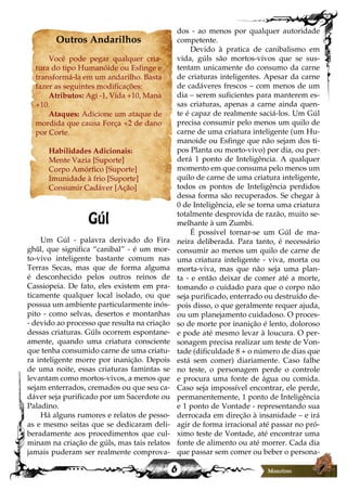6
Outros Andarilhos
Você pode pegar qualquer cria-
tura do tipo Humanóide ou Esfinge e
transformá-la em um andarilho. Basta
fazer as seguintes modificações:
Atributos: Agi -1, Vida +10, Mana
+10.
Ataques: Adicione um ataque de
mordida que causa Força +2 de dano
por Corte.
Habilidades Adicionais:
Mente Vazia [Suporte]
Corpo Amórfico [Suporte]
Imunidade à frio [Suporte]
Consumir Cadáver [Ação]
Gúl
Um Gúl - palavra derivado do Fira
ghūl, que significa “canibal” - é um mor-
to-vivo inteligente bastante comum nas
Terras Secas, mas que de forma alguma
é desconhecido pelos outros reinos de
Cassiopeia. De fato, eles existem em pra-
ticamente qualquer local isolado, ou que
possua um ambiente particularmente inós-
pito - como selvas, desertos e montanhas
- devido ao processo que resulta na criação
dessas criaturas. Gúls ocorrem espontane-
amente, quando uma criatura consciente
que tenha consumido carne de uma criatu-
ra inteligente morre por inanição. Depois
de uma noite, essas criaturas famintas se
levantam como mortos-vivos, a menos que
sejam enterrados, cremados ou que seu ca-
dáver seja purificado por um Sacerdote ou
Paladino.
Há alguns rumores e relatos de pesso-
as e mesmo seitas que se dedicaram deli-
beradamente aos procedimentos que cul-
minam na criação de gúls, mas tais relatos
jamais puderam ser realmente comprova-
dos - ao menos por qualquer autoridade
competente.
Devido à pratica de canibalismo em
vida, gúls são mortos-vivos que se sus-
tentam unicamente do consumo da carne
de criaturas inteligentes. Apesar da carne
de cadáveres frescos – com menos de um
dia – serem suficientes para manterem es-
sas criaturas, apenas a carne ainda quen-
te é capaz de realmente saciá-los. Um Gúl
precisa consumir pelo menos um quilo de
carne de uma criatura inteligente (um Hu-
manoide ou Esfinge que não sejam dos ti-
pos Planta ou morto-vivo) por dia, ou per-
derá 1 ponto de Inteligência. A qualquer
momento em que consuma pelo menos um
quilo de carne de uma criatura inteligente,
todos os pontos de Inteligência perdidos
dessa forma são recuperados. Se chegar à
0 de Inteligência, ele se torna uma criatura
totalmente desprovida de razão, muito se-
melhante à um Zumbi.
É possível tornar-se um Gúl de ma-
neira deliberada. Para tanto, é necessário
consumir ao menos um quilo de carne de
uma criatura inteligente - viva, morta ou
morta-viva, mas que não seja uma plan-
ta - e então deixar de comer até a morte,
tomando o cuidado para que o corpo não
seja purificado, enterrado ou destruído de-
pois disso, o que geralmente requer ajuda,
ou um planejamento cuidadoso. O proces-
so de morte por inanição é lento, doloroso
e pode até mesmo levar à loucura. O per-
sonagem precisa realizar um teste de Von-
tade (dificuldade 8 + o número de dias que
está sem comer) diariamente. Caso falhe
no teste, o personagem perde o controle
e procura uma fonte de água ou comida.
Caso seja impossível encontrar, ele perde,
permanentemente, 1 ponto de Inteligência
e 1 ponto de Vontade - representando sua
derrocada em direção à insanidade – e irá
agir de forma irracional até passar no pró-
ximo teste de Vontade, até encontrar uma
fonte de alimento ou até morrer. Cada dia
que passar sem comer ou beber o persona-
 