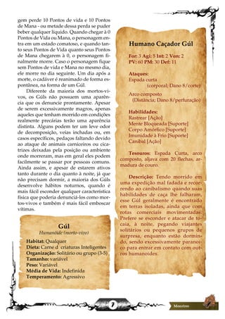 7
gem perde 10 Pontos de vida e 10 Pontos
de Mana - ou metade dessa perda se puder
beber qualquer líquido. Quando chegar à 0
Pontos de Vida ou Mana, o personagem en-
tra em um estado comatoso, e quando tan-
to seus Pontos de Vida quanto seus Pontos
de Mana chegarem à 0, o personagem fi-
nalmente morre. Caso o personagem fique
sem Pontos de vida e Mana no mesmo dia,
ele morre no dia seguinte. Um dia após a
morte, o cadáver é reanimado de forma es-
pontânea, na forma de um Gúl.
Diferente da maioria dos mortos-vi-
vos, os Gúls não possuem uma aparên-
cia que os denuncie prontamente. Apesar
de serem excessivamente magros, apenas
aqueles que tenham morrido em condições
realmente precárias terão uma aparência
distinta. Alguns podem ter um leve odor
de decomposição, veias inchadas ou, em
casos específicos, pedaços faltando devido
ao ataque de animais carniceiros ou cica-
trizes deixadas pela posição ou ambiente
onde morreram, mas em geral eles podem
facilmente se passar por pessoas comuns.
Ainda assim, e apesar de estarem ativos
tanto durante o dia quanto à noite, já que
não precisam dormir, a maioria dos Gúls
desenvolve hábitos noturnos, quando é
mais fácil esconder qualquer característica
física que poderia denunciá-los como mor-
tos-vivos e também é mais fácil emboscar
vítimas.
Gúl
Humanóide (morto-vivo)
Habitat: Qualquer
Dieta: Carne d criaturas Inteligentes
Organização: Solitário ou grupo (3-5)
Tamanho: variável
Peso: Variável
Média de Vida: Indefinida
Temperamento: Agressivo
Humano Caçador Gúl
For: 3 Agi: 5 Int: 2 Von: 2
PV: 60 PM: 30 Def: 11
Ataques:
Espada curta
(corporal; Dano 8/corte)
Arco composto
(Distância; Dano 8/perfuração)
Habilidades:
Rastrear [Ação]
Mente Bloqueada [Suporte]
Corpo Amórfico [Suporte]
Imunidade à Frio [Suporte]
Canibal [Ação]
Tesouros: Espada Curta, arco
composto, aljava com 20 flechas, ar-
madura de couro.
Descrição: Tendo morrido em
uma expedição mal fadada e recor-
rendo ao canibalismo quando suas
habilidades de caça lhe falharam,
esse Gúl geralmente é encontrado
em terras isoladas, ainda que com
rotas comerciais movimentadas.
Prefere se esconder e atacar de to-
caia, à noite, pegando viajantes
solitários ou pequenos grupos de
surpresa, enquanto estão dormin-
do, sendo excessivamente paranoi-
co para entrar em contato com out-
ros humanoides.
 