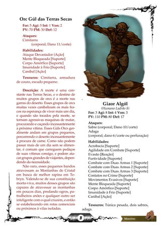 8
Orc Gúl das Terras Secas
For: 5 Agi: 5 Int: 1 Von: 2
PV: 70 PM: 30 Def: 12
Ataques:
Cimitarra
(corporal; Dano 11/corte)
Habilidades:
Ataque Devastador (Ação]
Mente Bloqueada [Suporte]
Corpo Amórfico [Suporte]
Imunidade à Frio [Suporte]
Canibal [Ação]
Tesouros: Cimitarra, armadura
de couro, escudo pequeno.
Descrição: A morte é uma con-
stante nas Terras Secas, e o destino de
muitos grupos de orcs é a morte nas
garras do deserto. Esses grupos de orcs
muitas vezes canibalizam os mais fra-
cos na esperança de viver mais um dia,
e quando são tocados pela morte, se
tornam agressivas maquinas de matar,
procurando e caçando incessantemente
a próxima vítima. Esses Gúls Orcs ger-
almente andam em grupos pequenos,
percorrendo o deserto incessantemente
à procura de carne. Como não podem
passar mais de um dia sem se alimen-
tar, é comum que carreguem pedaços
de suas vítimas consigo, e podem ata-
car grupos grandes de viajantes, depen-
dendo da necessidade.
Não raro, esses pequenos bandos
atravessam as Montanhas de Cristal
em busca de melhor rapina em Te-
bryn. Valendo-se de sua constituição
morta-viva, muitos desses grupos são
capazes de atravessar as montanhas
em poucos dias, predando ogros, pa-
trulheiros anões e qualquer outro ser
inteligente com o qual cruzem, e então
se estabelecendo em rotas comerciais
ou próximos à vilas isoladas.
Giaor Algól
(Humano Ladrão 8)
For: 3 Agi: 8 Int: 4 Von: 3
PV: 110 PM: 80 Def: 17
Ataques:
Sabre (corporal; Dano 10/corte)
Adaga
(corporal; dano 6/corte ou perfuração)
Habilidades:
Acrobacia [Suporte]
Agilidade em Combate [Suporte]
Evasão [Reação]
Furtividade [Suporte]
Combate com Duas Armas 1 [Suporte]
Combate com Duas Armas 2 [Suporte]
Combate com Duas Armas 3 [Suporte]
Contatos no Crime [Suporte]
Movimentos Evasivos [Suporte]
Mente Bloqueada [Suporte]
Corpo Amórfico [Suporte]
Imunidade à Frio [Suporte]
Canibal [Ação]
Tesouros: Túnica pesada, dois sabres,
adaga.
 