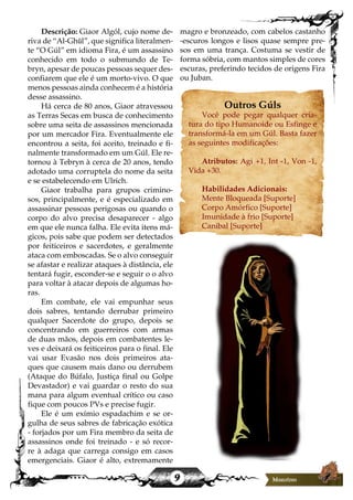 9
Descrição: Giaor Algól, cujo nome de-
riva de “Al-Ghūl”, que significa literalmen-
te “O Gúl” em idioma Fira, é um assassino
conhecido em todo o submundo de Te-
bryn, apesar de poucas pessoas sequer des-
confiarem que ele é um morto-vivo. O que
menos pessoas ainda conhecem é a história
desse assassino.
Há cerca de 80 anos, Giaor atravessou
as Terras Secas em busca de conhecimento
sobre uma seita de assassinos mencionada
por um mercador Fira. Eventualmente ele
encontrou a seita, foi aceito, treinado e fi-
nalmente transformado em um Gúl. Ele re-
tornou à Tebryn à cerca de 20 anos, tendo
adotado uma corruptela do nome da seita
e se estabelecendo em Ulrich.
Giaor trabalha para grupos crimino-
sos, principalmente, e é especializado em
assassinar pessoas perigosas ou quando o
corpo do alvo precisa desaparecer - algo
em que ele nunca falha. Ele evita itens má-
gicos, pois sabe que podem ser detectados
por feiticeiros e sacerdotes, e geralmente
ataca com emboscadas. Se o alvo conseguir
se afastar e realizar ataques à distância, ele
tentará fugir, esconder-se e seguir o o alvo
para voltar à atacar depois de algumas ho-
ras.
Em combate, ele vai empunhar seus
dois sabres, tentando derrubar primeiro
qualquer Sacerdote do grupo, depois se
concentrando em guerreiros com armas
de duas mãos, depois em combatentes le-
ves e deixará os feiticeiros para o final. Ele
vai usar Evasão nos dois primeiros ata-
ques que causem mais dano ou derrubem
(Ataque do Búfalo, Justiça final ou Golpe
Devastador) e vai guardar o resto do sua
mana para algum eventual crítico ou caso
fique com poucos PVs e precise fugir.
Ele é um exímio espadachim e se or-
gulha de seus sabres de fabricação exótica
- forjados por um Fira membro da seita de
assassinos onde foi treinado - e só recor-
re à adaga que carrega consigo em casos
emergenciais. Giaor é alto, extremamente
magro e bronzeado, com cabelos castanho
-escuros longos e lisos quase sempre pre-
sos em uma trança. Costuma se vestir de
forma sóbria, com mantos simples de cores
escuras, preferindo tecidos de origens Fira
ou Juban.
Outros Gúls
Você pode pegar qualquer cria-
tura do tipo Humanoide ou Esfinge e
transformá-la em um Gúl. Basta fazer
as seguintes modificações:
Atributos: Agi +1, Int -1, Von -1,
Vida +30.
Habilidades Adicionais:
Mente Bloqueada [Suporte]
Corpo Amórfico [Suporte]
Imunidade à frio [Suporte]
Canibal [Suporte]
 