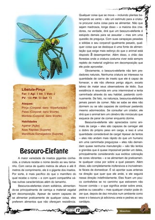 12
Qualquer coisa que se mova – incluindo plantas ba-
lançando ao vento – são um estímulo para a criatu-
ra procurar outra coisa para se alimentar. Não que
sejam medrosos, longe disso – a maioria dos cria-
dores, na verdade, dirá que um besouro-elefante é
estúpido demais para se assustar – mas sim uma
questão de preguiça. Com suas carapaças pesadas
e sólidas e seu corpanzil igualmente pesado, qual-
quer coisa que se desloque é uma fonte de alimen-
tação que exige mais esforço do que o animal está
disposto à desempenhar. Além disso, o chão das
florestas onde a criatura costuma viver está sempre
repleto de material orgânico em decomposição que
ele pode aproveitar.
Obviamente, o besouro-elefante não tem pre-
dadores naturais. Nenhuma criatura se interessa na
quantidade de carne de inseto que ele é capaz de
fornecer, e ele não oferece perigo algum, exceto
talvez de matar seus observadores de tédio. Sua
existência é resumida em uma interminável e lenta
caminhada através do seu habitat, pastando conti-
nuamente. De fato, na natureza, besouros-elefantes
jamais param de comer. Não se sabe se eles não
dormem ou se são capazes de continuar pastando
mesmo adormecidos. Se consultar um criador, ele
dirá que o animal tem um cérebro tão minúsculo que
esquece de parar de comer enquanto dorme.
Besouros-elefante são apreciados como ani-
mais de carga – eles são capazes de carregar até
o dobro do próprio peso em carga, e isso é uma
quantidade considerável de carga! Apesar de lentos
– eles não andam mais rápido do que um humano
em uma caminhada preguiçosa – eles não deman-
dam quase nenhuma manutenção – são tão lentos
e grandes que é quase impossível perder um deles,
principalmente considerando sua exótica coloração
de cores vibrantes – e se alimentam de praticamen-
te qualquer coisa por sobre a qual passem. Além
disso, são completamente inofensivos e incrivelmen-
te fáceis de domesticar. É só apontar suas antenas
na direção que quer que ele ande, e ele seguirá
nessa direção indefinidamente. Eles ficam um pou-
co contrafeitos se no caminho que estiverem não
houver comida – o que significa andar sobre areia,
pedras ou cascalho – mas qualquer criador pode di-
zer que, depois de dez minutos num ambiente como
esse e o besouro já adicionou areia e pedras ao seu
cardápio.
Libélula-Pinça
For: 9 Agi: 5 Int: 5 Von: 2
PV: 100 PM: 50 Def: 13
Ataques:
Pinça (Corporal; dano 18/perfuração)
Patas (Corporal; dano 9/corte)
Mordida (Corporal; dano 9/corte)
Habilidades
Agarrar [Ação]
Asas Rápidas [Suporte]
Mandíbula Esmagadora [Suporte]
Besouro-Elefante
A maior variedade de insetos gigantes conhe-
cida, a criatura recebe o nome devido ao seu tama-
nho. Com cerca de quatro metros de altura e até 8
metros de comprimento, ele é o gigante dos insetos.
Por sorte, é mais pacífico do que o mamífero do
qual recebe o nome – e com quem compartilha vá-
rias outras características além do tamanho.
Besouros-elefantes vivem solitários, alimentan-
do-se principalmente de carniça e material vegetal
em decomposição. Apesar de serem capazes de
se alimentar praticamente de qualquer coisa, eles
preferem alimentos que não ofereçam resistência.
 