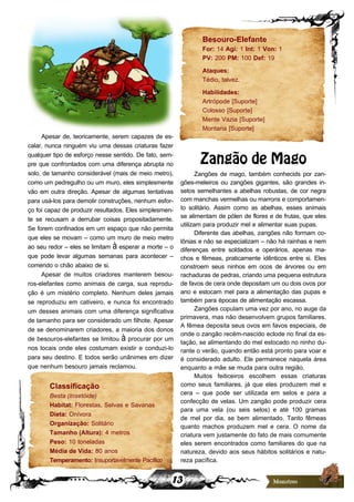 13
Apesar de, teoricamente, serem capazes de es-
calar, nunca ninguém viu uma dessas criaturas fazer
qualquer tipo de esforço nesse sentido. De fato, sem-
pre que confrontados com uma diferença abrupta no
solo, de tamanho considerável (mais de meio metro),
como um pedregulho ou um muro, eles simplesmente
vão em outra direção. Apesar de algumas tentativas
para usá-los para demolir construções, nenhum esfor-
ço foi capaz de produzir resultados. Eles simplesmen-
te se recusam a derrubar coisas propositadamente.
Se forem confinados em um espaço que não permita
que eles se movam – como um muro de meio metro
ao seu redor – eles se limitam à esperar a morte – o
que pode levar algumas semanas para acontecer –
comendo o chão abaixo de si.
Apesar de muitos criadores manterem besou-
ros-elefantes como animais de carga, sua reprodu-
ção é um mistério completo. Nenhum deles jamais
se reproduziu em cativeiro, e nunca foi encontrado
um desses animais com uma diferença significativa
de tamanho para ser considerado um filhote. Apesar
de se denominarem criadores, a maioria dos donos
de besouros-elefantes se limitou à procurar por um
nos locais onde eles costumam existir e conduzi-lo
para seu destino. E todos serão unânimes em dizer
que nenhum besouro jamais reclamou.
Classificação
Besta (Insetóide)
Habitat: Florestas, Selvas e Savanas
Dieta: Onívora
Organização: Solitário
Tamanho (Altura): 4 metros
Peso: 10 toneladas
Média de Vida: 80 anos
Temperamento: Insuportavelmente Pacífico
Besouro-Elefante
For: 14 Agi: 1 Int: 1 Von: 1
PV: 200 PM: 100 Def: 19
Ataques:
Tédio, talvez.
Habilidades:
Artrópode [Suporte]
Colosso [Suporte]
Mente Vazia [Suporte]
Montaria [Suporte]
Zangão de Mago
Zangões de mago, também conhecids por zan-
gões-meleiros ou zangões gigantes, são grandes in-
setos semelhantes a abelhas robustas, de cor negra
com manchas vermelhas ou marrons e comportamen-
to solitário. Assim como as abelhas, esses animais
se alimentam de pólen de flores e de frutas, que eles
utilizam para produzir mel e alimentar suas pupas.
Diferente das abelhas, zangões não formam co-
lônias e não se especializam – não há rainhas e nem
diferenças entre soldados e operários, apenas ma-
chos e fêmeas, praticamente idênticos entre si. Eles
constroem seus ninhos em ocos de árvores ou em
rachaduras de pedras, criando uma pequena estrutura
de favos de cera onde depositam um ou dois ovos por
ano e estocam mel para a alimentação das pupas e
também para épocas de alimentação escassa.
Zangões copulam uma vez por ano, no auge da
primavera, mas não desenvolvem grupos familiares.
A fêmea deposita seus ovos em favos especiais, de
onde o zangão recém-nascido eclode no final da es-
tação, se alimentando do mel estocado no ninho du-
rante o verão, quando então está pronto para voar e
é considerado adulto. Ele permanece naquela área
enquanto a mãe se muda para outra região.
Muitos feiticeiros escolhem essas criaturas
como seus familiares, já que eles produzem mel e
cera – que pode ser utilizada em selos e para a
confecção de velas. Um zangão pode produzir cera
para uma vela (ou seis selos) e até 100 gramas
de mel por dia, se bem alimentado. Tanto fêmeas
quanto machos produzem mel e cera. O nome da
criatura vem justamente do fato de mais comumente
eles serem encontrados como familiares do que na
natureza, devido aos seus hábitos solitários e natu-
reza pacífica.
 