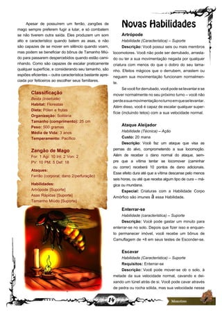 14
Apesar de possuírem um ferrão, zangões de
mago sempre preferem fugir a lutar, e só combatem
se não tiverem outra saída. Eles produzem um som
alto e característico quando batem as asas, e não
são capazes de se mover em silêncio quando voam,
mas podem se beneficiar do bônus de Tamanho Miú-
do para passarem despercebidos quando estão cami-
nhando. Como são capazes de escalar praticamente
qualquer superfície, e considerando seu tamanho, são
espiões eficientes – outra característica bastante apre-
ciada por feiticeiros ao escolher seus familiares.
Classificação
Besta (insetoide)
Habitat: Florestas
Dieta: Pólen e frutas
Organização: Solitária
Tamanho (comprimento): 25 cm
Peso: 500 gramas
Média de Vida: 3 anos
Temperamento: Pacífico
Zangão de Mago
For: 1 Agi: 10 Int: 2 Von: 2
PV: 10 PM: 5 Def: 18
Ataques:
Ferrão (corporal; dano 2/perfuração)
Habilidades:
Artrópode [Suporte]
Asas Rápidas [Suporte]
Tamanho Miúdo [Suporte]
Novas Habilidades
Artrópode
Habilidade (Característica) – Suporte
Descrição: Você possui seis ou mais membros
locomotores. Você não pode ser derrubado, arrasta-
do ou ter a sua movimentação negada por qualquer
criatura com menos do que o dobro do seu tama-
nho. Efeitos mágicos que o derrubem, arrastem ou
neguem sua movimentação funcionam normalmen-
te.
Sevocêforderrubado,vocêpodeselevantarese
mover normalmente no seu próximo turno – você não
perdeasuamovimentaçãonoturnoemqueselevantar.
Além disso, você é capaz de escalar qualquer super-
fície (incluindo tetos) com a sua velocidade normal.
Ataque Aleijador
Habilidade (Técnica) – Ação
Custo: 20 mana
Descrição: Você faz um ataque que visa as
pernas do alvo, comprometendo a sua locomoção.
Além de receber o dano normal do ataque, sem-
pre que a vítima tentar se locomover (caminhar
ou correr) receberá 10 pontos de dano adicionais.
Esse efeito dura até que a vítima descanse pelo menos
seis horas, ou até que receba algum tipo de cura – má-
gica ou mundana.
Especial: Criaturas com a Habilidade Corpo
Amórfico são imunes à essa Habilidade.
Enterrar-se
Habilidade (característica) – Suporte
Descrição: Você pode gastar um minuto para
enterrar-se no solo. Depois que fizer isso e enquan-
to permanecer imóvel, você recebe um bônus de
Camuflagem de +8 em seus testes de Esconder-se.
Escavar
Habilidade (Característica) – Suporte
Requisitos: Enterrar-se
Descrição: Você pode mover-se ob o solo, à
metade da sua velocidade normal, cavando e dei-
xando um túnel atrás de si. Você pode cavar através
de pedra ou rocha sólida, mas sua velocidade nesse
 