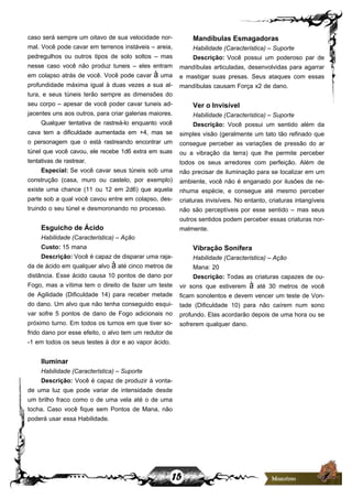 15
caso será sempre um oitavo de sua velocidade nor-
mal. Você pode cavar em terrenos instáveis – areia,
pedregulhos ou outros tipos de solo soltos – mas
nesse caso você não produz tuneis – eles entram
em colapso atrás de você. Você pode cavar à uma
profundidade máxima igual à duas vezes a sua al-
tura, e seus túneis terão sempre as dimensões do
seu corpo – apesar de você poder cavar tuneis ad-
jacentes uns aos outros, para criar galerias maiores.
Qualquer tentativa de rastreá-lo enquanto você
cava tem a dificuldade aumentada em +4, mas se
o personagem que o está rastreando encontrar um
túnel que você cavou, ele recebe 1d6 extra em suas
tentativas de rastrear.
Especial: Se você cavar seus túneis sob uma
construção (casa, muro ou castelo, por exemplo)
existe uma chance (11 ou 12 em 2d6) que aquela
parte sob a qual você cavou entre em colapso, des-
truindo o seu túnel e desmoronando no processo.
Esguicho de Ácido
Habilidade (Característica) – Ação
Custo: 15 mana
Descrição: Você é capaz de disparar uma raja-
da de ácido em qualquer alvo à até cinco metros de
distância. Esse ácido causa 10 pontos de dano por
Fogo, mas a vítima tem o direito de fazer um teste
de Agilidade (Dificuldade 14) para receber metade
do dano. Um alvo que não tenha conseguido esqui-
var sofre 5 pontos de dano de Fogo adicionais no
próximo turno. Em todos os turnos em que tiver so-
frido dano por esse efeito, o alvo tem um redutor de
-1 em todos os seus testes à dor e ao vapor ácido.
Iluminar
Habilidade (Característica) – Suporte
Descrição: Você é capaz de produzir à vonta-
de uma luz que pode variar de intensidade desde
um brilho fraco como o de uma vela até o de uma
tocha. Caso você fique sem Pontos de Mana, não
poderá usar essa Habilidade.
Mandíbulas Esmagadoras
Habilidade (Característica) – Suporte
Descrição: Você possui um poderoso par de
mandíbulas articuladas, desenvolvidas para agarrar
e mastigar suas presas. Seus ataques com essas
mandíbulas causam Força x2 de dano.
Ver o Invisível
Habilidade (Característica) – Suporte
Descrição: Você possui um sentido além da
simples visão (geralmente um tato tão refinado que
consegue perceber as variações de pressão do ar
ou a vibração da terra) que lhe permite perceber
todos os seus arredores com perfeição. Além de
não precisar de iluminação para se localizar em um
ambiente, você não é enganado por ilusões de ne-
nhuma espécie, e consegue até mesmo perceber
criaturas invisíveis. No entanto, criaturas intangíveis
não são perceptíveis por esse sentido – mas seus
outros sentidos podem perceber essas criaturas nor-
malmente.
Vibração Sonífera
Habilidade (Característica) – Ação
Mana: 20
Descrição: Todas as criaturas capazes de ou-
vir sons que estiverem à até 30 metros de você
ficam sonolentos e devem vencer um teste de Von-
tade (Dificuldade 10) para não caírem num sono
profundo. Elas acordarão depois de uma hora ou se
sofrerem qualquer dano.
 