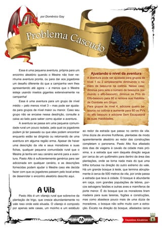 16
Essa é uma pequena aventura, própria para um
encontro aleatório quando o Mestre não tiver ne-
nhuma aventura pronta, ou para dar aos jogadores
um desafio diferente do que a campanha vem lhes
apresentando até agora – a menos que o Mestre
esteja usando insetos gigantes extensivamente na
campanha!
Essa é uma aventura para um grupo de nível
médio – pelo menos nível 3 – mas pode ser ajusta-
da para grupos de nível maior ou menor. Caso seu
grupo não se encaixe nessa desdrição, consulte a
caixa ao lado para saber como ajustar a aventura.
A aventura se passa em uma pequena comuni-
dade rural um pouco isolada, pela qual os jogadores
podem já ter passado ou que eles podem encontrar
enquanto estão se dirigindo ou retornando de uma
aventura em alguma região erma. Apesar de haver
uma descrição da vila e seus moradores e suas
fichas, qualquer pequena comunidade rural que o
Mestre já tenha em seu cenário servirá para a aven-
tura. Pasto Alto é suficientemente genérica para ser
adicionada em qualquer cenário, e as descrições
fornecidas podem ajudar o Mestre caso ele decida
fazer com que os jogadores passem pelo local antes
de desenrolar o encontro aleatório descrito aqui.
A Vila
Pasto Alto é um vilarejo rural que sobrevive da
plantação de trigo, que cresce abundantemente no
vale raso onde está situada. O vilarejo é composto
por apenas sete casas, um moinho e um estábulo
ao redor da estrada que passa no centro da vila.
Uma dúzia de arvores frutíferas, plantadas de modo
aparentemente aleatório ao redor das construções
completam o panorama. Pasto Alto fica afastado
dois dias de viagens à cavalo da cidade mais pró-
xima, e a estrada que vem daquela direção segue
por cerca de um quilômetro para dentro da área das
plantações, onde se torna nada mais do que uma
trilha tortuosa na direção do outro extremo do vale.
Há um grande bosque à leste, que termina abrupta-
mente à cerca de 500 metros da vila, por onde passa
a estrada que leva à cidade. O bosque é abundante
em caça, com grandes populações de lebres, por-
cos selvagens faisões e outras aves e mamíferos de
porte menor. É do bosque que os moradores tiram
madeira para suas lareiras, fogões e construções,
mas como abastece pouco mais de uma dúzia de
moradores, o bosque não sofre muito com a extra-
ção. Exceto na direção do bosque, afastados cerca
por Domênico Gay
Problema Cascudo
Ajustando o nível da aventura
A aventura pode ser ajustada para grupos de
nível 1 ou 2 simplesmente diminuindo o nú-
mero de besouros na colônia. Nesse caso,
diminua para sete o número de besouros (ex-
cluindo o elfo-besouro), diminua os PVs do
Elfo-besouro para 60 e remova sua Habilida-
de Combate em Grupo.
Para grupos de nível 4, adicione quatro be-
souros na colônia e aumente para 80 os PVs
do elfo besouro e adicione Sem Escapatória
às suas Habilidades.
 