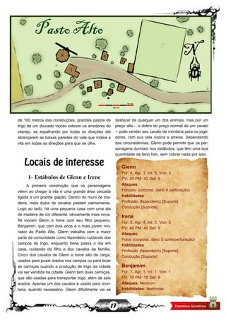 17
de 100 metros das construções, grandes pastos de
trigo de um dourado viçoso cobrem os arredores do
vilarejo, se espalhando por todas as direções até
alcançarem as baixas paredes do vale que rodeia a
vila em todas as direções para que se olhe.
Locais de interesse
1- Estábulos de Glenn e Irene
A primeira construção que os personagens
vêem ao chegar à vila é uma grande área cercada
ligada à um grande galpão. Dentro do muro de ma-
deira, meia dúzia de cavalos pastam calmamente.
Logo ao lado, há uma pequena casa com uma ala
de madeira de cor diferente, obviamente mais nova.
Ali moram Glenn e Irene com seu filho pequeno,
Benjamim, que com dois anos é o mais jovem mo-
rador de Pasto Alto. Glenn trabalha com a maior
parte da comunidade como fazendeiro cuidando dos
campos de trigo, enquanto Irene passa o dia em
casa, cuidando do filho e dos cavalos da família.
Cinco dos cavalos de Glenn e Irene são de carga,
usados para puxar arados nos campos ou para levar
as carroças quando a produção de trigo da cidade
vai ser vendida na cidade. Glenn tem duas carroças,
que são usadas para transportar trigo, além de seis
arados. Apenas um dos cavalos é usado para mon-
taria, quando necessário. Glenn dificilmente vai se
desfazer de qualquer um dos animais, mas por um
preço alto – o dobro do preço normal de um cavalo
– pode vender seu cavalo de montaria para os joga-
dores, com sua cela rústica e arreios. Dependendo
das circunstâncias, Glenn pode permitir que os per-
sonagens durmam nos estábulos, que têm uma boa
quantidade de feno fofo, sem cobrar nada por isso.
Glenn
For: 4, Agi: 3, Int: 3, Von: 3
PV: 40 PM: 40 Def: 9
Ataques
Forcado (corporal, dano 6 perfuração)
Habilidades
Profissão (fazendeiro) [Suporte]
Condução [Suporte]
Irene
For: 3, Agi: 4, Int: 3, Von: 3
PV: 40 PM: 40 Def: 9
Ataques
Foice (corporal, dano 5 corte/perfuração)
Habilidades
Profissão (fazendeiro) [Suporte]
Condução [Suporte]
Benjamim
For: 1, Agi: 1, Int: 1, Von: 1
PV: 10 PM: 10 Def: 6
Ataques: Nenhum
Habilidades: Nenhuma
 