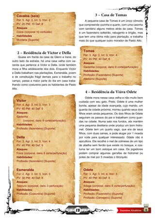 18
Cavalos (seis)
For: 5, Agi: 3, Int: 3, Von: 2
PV: 20 PM: 10 Def: 8
Ataques
Coice (corporal 10 contusão)
Habilidades
Montaria [Suporte]
2 – Residência de Victor e Della
Quase em frente da casa de Glenn e Irene, do
outro lado da estrada, há uma casa velha com va-
randa que pertence à Victor e Della, onde também
mora a filha adolescente dos dois. Enquanto Victor
e Della trabalham nas plantações, Esmeralda, jovem
e de constituição frágil demais para o trabalho no
campo, passa a maior parte do dia em casa traba-
lhando como costureira para os habitantes de Pasto
Alto.
Victor
For: 4, Agi: 3, Int: 3, Von: 3
PV: 40 PM: 40 Def: 9
Ataques:
Gadanha
(corporal, dano 9 corte/perfuração)
Habilidades:
Profissão (fazendeiro) [Suporte]
Della
For: 3, Agi: 3, Int: 3, Von: 4
PV: 40 PM: 40 Def: 9
Ataques:
Foice (corporal, dano 5 corte/perfuração)
Habilidades:
Profissão (fazendeiro) [Suporte]
Esmeralda
For: 2, Agi: 3, Int: 3, Von: 3
PV: 30 PM: 40 Def: 8
Ataques:
Tesoura (corporal, dano 3 perfuração)
Habilidades:
Profissão (Costureira) [Suporte]
3 – Casa de Tomas
A pequena casa de Tomas é um único cômodo
que compreende cozinha e quarto, com uma casinha
com sanitário alguns metros atrás da casa. Tomas
é um fazendeiro solteirão, rabugento e brigão, mas
que tem uma ótima mão para plantação, e trabalha
mais do que qualquer outro morador de Pasto Alto.
Tomas
For: 3, Agi: 3, Int: 3, Von: 4
PV: 40 PM: 40 Def: 8
Ataques:
Gadanha (corporal, dano 9 corte/perfuração)
Habilidades:
Profissão (Fazendeiro) [Suporte]
Atletismo [Suporte]
4 – Residência da Viúva Odete
Odete mora nessa casa velha e não muito bem
cuidada com seu gato, Preto. Odete é uma mulher
bonita, apesar da idade avançada, cujo marido, um
guarda da cidade próxima, morreu quando seus dois
filhos eram ainda pequenos. Os dois filhos de Odete
seguiram os passos do pai e trabalham como guar-
das na cidade. Numa sala nos fundos, ela mantém
uma pequena destilaria onde produz um bom hidro-
mel. Odete tem um quarto vago, que era de seus
filhos, com duas camas, e pode alugar por 1 moeda
por noite para qualquer interessado. Odete não é
apicultora. Ela recolhe o mel de colmeias de um tipo
de abelha sem ferrão que existe no bosque, e cos-
tuma ter um bom estoque em casa. Os jogadores
podem comprar algumas garrafas de hidromel ou
potes de mel por 5 moedas o litro/quilo.
Odete
For: 3, Agi: 3, Int: 4, Von: 3
PV: 40 PM: 40 Def: 8
Ataques:
Adaga (corporal, dano 6 corte/perfuração)
Habilidades:
Profissão (Fazendeiro) [Suporte]
Profissão (Cervejeiro) [Suporte]
 