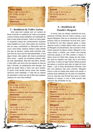 19
Preto (Gato)
For: 2, Agi: 4, Int: 3, Von: 4
PV: 10 PM: 20 Def: 8
Ataques:
Garras (Corporal, dano 2/corte)
Habilidades:
Furtividade [Suporte]
5 – Residência de Todd e Larissa
Uma casa bem cuidada com um canteiro de
flores na frente é a residência de Todd e sua esposa
Larissa. Embora ambos trabalhem com plantação de
trigo a maior parte do tempo, Todd é um ótimo pelei-
ro, enquanto Larissa tem conhecimentos razoáveis
sobre trabalho em couro. Eles podem ser encontra-
dos em casa, concertando ou fabricando itens de
couro, como botas, casacos, bolsas e celas metade
dos dias da semana. Larissa pode concertar qual-
quer item de couro que lhe seja apresentado, e com
algum tempo, eles podem até mesmo providenciar
itens novos – apesar de armaduras estarem além
de suas capacidades. Eles têm dois filhos, Donald,
o mais velho, que mora com sua esposa na casa ao
lado, e Emmet, um adolescente meio devagar, que
gosta de ajudar Glenn e Irene com seus cavalos.
O quarto onde donald dormia ainda não recebeu
nenhuma outra finalidade, e Todd não se importa
de emprestar a cama que era do filho para qualquer
viajante com uma cara confiável.
Todd
For: 4, Agi: 3, Int: 3, Von: 3
PV: 40 PM: 40 Def: 9
Ataques:
Gadanha (corporal, dano 9 corte/perfuração)
Habilidades:
Profissão (fazendeiro) [Suporte]
Profissão (Coureiro) [Suporte]
Larissa
For: 3, Agi: 4, Int: 3, Von: 3
PV: 40 PM: 40 Def: 9
Ataques:
Forcado (corporal, dano 6 perfuração)
Habilidades:
Profissão (fazendeiro) [Suporte]
Profissão (coureiro) [Suporte]
Emmet
For: 3, Agi: 3, Int: 2, Von: 3
PV: 40 PM: 30 Def: 8
Ataques:
Porrete (corporal, dano 6 contusão)
6 – Residência de
Donald e Margaret
A menor casa do vilarejo, estalando de nova,
pertence à Donald, filho de Todd e Larissa, e sua
esposa Margaret, filha de um taverneiro da cidade
próxima. Eles se conheceram há dois anos, quan-
do Donald foi com Ben negociar grãos, e voltou
algumas vezes à cidade depois disso, para corte-
jar Margaret. Eventualmente, eles noivaram e final-
mente casaram há alguns meses. Margaret é uma
moça bonita e vistosa, que mostra uma barriga
volumosa graças à um filho prestes à nascer, e
adora morar em Pasto Alto, apesar de não enten-
der nada do trabalho com trigo. Ela é uma ótima
cozinheira, e todos do lugar ficaram felizes quando
ela passou a cozinhar para eles no lugar da viúva
Odete – que é ótima fermentando hidromel, mas
tem uma péssima mão para cozinhar. Margaret
trocou a vida na cidade pelo campo com prazer, e
prepara duas refeições por dia para os moradores,
uma ao meio-dia, que Emmet leva para os traba-
lhadores no campo, e uma à noite quando eles
retornam das atividades do dia.
Donald
For: 3, Agi: 3, Int: 3, Von: 4
PV: 40 PM: 40 Def: 8
Ataques:
Gadanha (corporal, dano 9 corte/perfuração)
Habilidades:
Profissão (Fazendeiro) [Suporte]
Atletismo [Suporte]
Margaret
For: 3, Agi: 3, Int: 4, Von: 3
PV: 40 PM: 40 Def: 8
Ataques:
Cutelo (corporal, dano 4 corte)
Habilidades:
Profissão (cozinheira) [Suporte]
Mercador [Suporte]
 