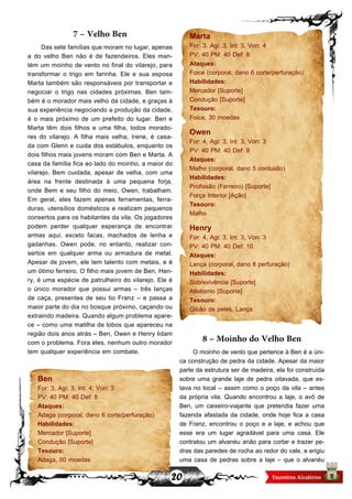 20
7 – Velho Ben
Das sete famílias que moram no lugar, apenas
a do velho Ben não é de fazendeiros. Eles man-
tém um moinho de vento no final do vilarejo, para
transformar o trigo em farinha. Ele e sua esposa
Marta também são responsáveis por transportar e
negociar o trigo nas cidades próximas. Ben tam-
bém é o morador mais velho da cidade, e graças à
sua experiência negociando a produção da cidade,
é o mais próximo de um prefeito do lugar. Ben e
Marta têm dois filhos e uma filha, todos morado-
res do vilarejo. A filha mais velha, Irene, é casa-
da com Glenn e cuida dos estábulos, enquanto os
dois filhos mais jovens moram com Ben e Marta. A
casa da família fica ao lado do moinho, a maior do
vilarejo. Bem cuidada, apesar de velha, com uma
área na frente destinada à uma pequena forja,
onde Bem e seu filho do meio, Owen, trabalham.
Em geral, eles fazem apenas ferramentas, ferra-
duras, utensílios domésticos e realizam pequenos
consertos para os habitantes da vila. Os jogadores
podem perder qualquer esperança de encontrar
armas aqui, exceto facas, machados de lenha e
gadanhas. Owen pode, no entanto, realizar con-
sertos em qualquer arma ou armadura de metal.
Apesar de jovem, ele tem talento com metais, e é
um ótimo ferreiro. O filho mais jovem de Ben, Hen-
ry, é uma espécie de patrulheiro do vilarejo. Ele é
o único morador que possui armas – três lanças
de caça, presentes de seu tio Franz – e passa a
maior parte do dia no bosque próximo, caçando ou
extraindo madeira. Quando algum problema apare-
ce – como uma matilha de lobos que apareceu na
região dois anos atrás – Ben, Owen e Henry lidam
com o problema. Fora eles, nenhum outro morador
tem qualquer experiência em combate.
Ben
For: 3, Agi: 3, Int: 4, Von: 3
PV: 40 PM: 40 Def: 8
Ataques:
Adaga (corporal, dano 6 corte/perfuração)
Habilidades:
Mercador [Suporte]
Condução [Suporte]
Tesouro:
Adaga, 50 moedas
Marta
For: 3, Agi: 3, Int: 3, Von: 4
PV: 40 PM: 40 Def: 8
Ataques:
Foice (corporal, dano 6 corte/perfuração)
Habilidades:
Mercador [Suporte]
Condução [Suporte]
Tesouro:
Foice, 30 moedas
Owen
For: 4, Agi: 3, Int: 3, Von: 3
PV: 40 PM: 40 Def: 9
Ataques:
Malho (corporal, dano 5 contusão)
Habilidades:
Profissão (Ferreiro) [Suporte]
Força Interior [Ação]
Tesouro:
Malho
Henry
For: 4, Agi: 3, Int: 3, Von: 3
PV: 40 PM: 40 Def: 10
Ataques:
Lança (corporal, dano 8 perfuração)
Habilidades:
Sobrevivência [Suporte]
Atletismo [Suporte]
Tesouro:
Gibão de peles, Lança
8 – Moinho do Velho Ben
O moinho de vento que pertence à Ben é a úni-
ca construção de pedra da cidade. Apesar da maior
parte da estrutura ser de madeira, ela foi construída
sobre uma grande laje de pedra oitavada, que es-
tava no local – assim como o poço da vila – antes
da própria vila. Quando encontrou a laje, o avô de
Ben, um caixeiro-viajante que pretendia fazer uma
fazenda afastada da cidade, onde hoje fica a casa
de Franz, encontrou o poço e a laje, e achou que
esse era um lugar agradável para uma casa. Ele
contratou um alvanéu anão para cortar e trazer pe-
dras das paredes de rocha ao redor do vale, e erigiu
uma casa de pedras sobre a laje – que o alvanéu
 