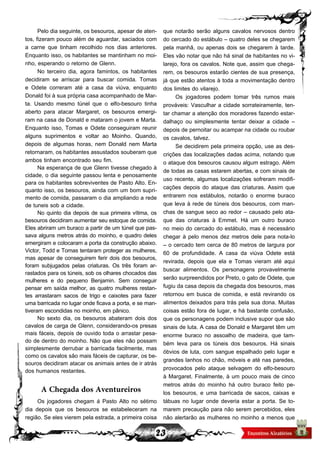 23
Pelo dia seguinte, os besouros, apesar de aten-
tos, fizeram pouco além de aguardar, saciados com
a carne que tinham recolhido nos dias anteriores.
Enquanto isso, os habitantes se mantinham no moi-
nho, esperando o retorno de Glenn.
No terceiro dia, agora famintos, os habitantes
decidiram se arriscar para buscar comida. Tomas
e Odete correram até a casa da viúva, enquanto
Donald foi à sua própria casa acompanhado de Mar-
ta. Usando mesmo túnel que o elfo-besouro tinha
aberto para atacar Margaret, os besouros emergi-
ram na casa de Donald e mataram o jovem e Marta.
Enquanto isso, Tomas e Odete conseguiram reunir
alguns suprimentos e voltar ao Moinho. Quando,
depois de algumas horas, nem Donald nem Marta
retornaram, os habitantes assustados souberam que
ambos tinham encontrado seu fim.
Na esperança de que Glenn tivesse chegado à
cidade, o dia seguinte passou lenta e penosamente
para os habitantes sobreviventes de Pasto Alto. En-
quanto isso, os besouros, ainda com um bom supri-
mento de comida, passaram o dia ampliando a rede
de tuneis sob a cidade.
No quinto dia depois de sua primeira vítima, os
besouros decidiram aumentar seu estoque de comida.
Eles abriram um buraco a partir de um túnel que pas-
sava alguns metros atrás do moinho, e quadro deles
emergiram e colocaram a porta da construção abaixo.
Victor, Todd e Tomas tentaram proteger as mulheres,
mas apesar de conseguirem ferir dois dos besouros,
foram subjugados pelas criaturas. Os três foram ar-
rastados para os túneis, sob os olhares chocados das
mulheres e do pequeno Benjamin. Sem conseguir
pensar em saída melhor, as quatro mulheres restan-
tes arrastaram sacos de trigo e caixotes para fazer
uma barricada no lugar onde ficava a porta, e se man-
tiveram escondidas no moinho, em pânico.
No sexto dia, os besouros abateram dois dos
cavalos de carga de Glenn, considerando-os presas
mais fáceis, depois de ouvido toda o arrastar pesa-
do de dentro do moinho. Não que eles não possam
simplesmente derrubar a barricada facilmente, mas
como os cavalos são mais fáceis de capturar, os be-
souros decidiram atacar os animais antes de ir atrás
dos humanos restantes.
A Chegada dos Aventureiros
Os jogadores chegam á Pasto Alto no sétimo
dia depois que os besouros se estabeleceram na
região. Se eles vierem pela estrada, a primeira coisa
que notarão serão alguns cavalos nervosos dentro
do cercado do estábulo – quatro deles se chegarem
pela manhã, ou apenas dois se chegarem à tarde.
Eles vão notar que não há sinal de habitantes no vi-
larejo, fora os cavalos. Note que, assim que chega-
rem, os besouros estarão cientes de sua presença,
já que estão atentos à toda a movimentação dentro
dos limites do vilarejo.
Os jogadores podem tomar três rumos mais
prováveis: Vasculhar a cidade sorrateiramente, ten-
tar chamar a atenção dos moradores fazendo estar-
dalhaço ou simplesmente tentar deixar a cidade –
depois de pernoitar ou acampar na cidade ou roubar
os cavalos, talvez.
Se decidirem pela primeira opção, use as des-
crições das localizações dadas acima, notando que
o ataque dos besouros causou algum estrago. Além
de todas as casas estarem abertas, e com sinais de
uso recente, algumas localizações sofreram modifi-
cações depois do ataque das criaturas. Assim que
entrarem nos estábulos, notarão o enorme buraco
que leva à rede de túneis dos besouros, com man-
chas de sangue seco ao redor – causado pelo ata-
que das criaturas à Emmet. Há um outro buraco
no meio do cercado do estábulo, mas é necessário
chegar à pelo menos dez metros dele para nota-lo
– o cercado tem cerca de 80 metros de largura por
60 de profundidade. A casa da viúva Odete está
revirada, depois que ela e Tomas vieram até aqui
buscar alimentos. Os personagens provavelmente
serão surpreendidos por Preto, o gato de Odete, que
fugiu da casa depois da chegada dos besouros, mas
retornou em busca de comida, e está revirando os
alimentos deixados para trás pela sua dona. Muitas
coisas estão fora de lugar, e há bastante confusão,
que os personagens podem inclusive supor que são
sinais de luta. A casa de Donald e Margaret têm um
enorme buraco no assoalho de madeira, que tam-
bém leva para os túneis dos besouros. Há sinais
óbvios de luta, com sangue espalhado pelo lugar e
grandes lanhos no chão, móveis e até nas paredes,
provocados pelo ataque selvagem do elfo-besouro
à Margaret. Finalmente, à um pouco mais de cinco
metros atrás do moinho há outro buraco feito pe-
los besouros, e uma barricada de sacos, caixas e
tábuas no lugar onde deveria estar a porta. Se to-
marem precaução para não serem percebidos, eles
não alertarão as mulheres no moinho a menos que
 