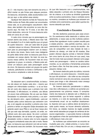 25
do que três besouros com o anartromorfoide, três
deles atacarão o primeiro alvo do Ataque Devasta-
dor da criatura, e os outros se dividirão igualmente
entre os outros aventureiros. Caso o combate ocorra
no moinho, considere as mulheres que entrarem em
combate como aventureiros, para saber quantos be-
souros atacarão que alvos.
Concluindo o Encontro
Há três desfechos possíveis para esse encon-
tro. Os aventureiros terão destruído a colônia com-
pletamente, e nesse caso as três mulheres sobrevi-
ventes lhes agradecem muito e pedem escolta para
a cidade próxima – elas partirão sozinhas, caso os
aventureiros não aceitem o serviço de escolta – de-
pois de compartilhar com eles metade de todo o
dinheiro do vilarejo, um total de 80 moedas. Elas
podem oferecer alguma comida e hidromel (Odete
tem cinco barris de cinco litros em sua casa), mas
não há muito mais que possam oferecer como paga-
mento aos personagens – talvez os cavalos sobre-
viventes, ou os utensílios e ferramentas produzidos
por Owen e Ben. No final das contas, é apenas um
pequeno vilarejo rural.
Se tiverem destruído parte da colônia, incluindo
o elfo-besouro, os outros besouros – incluindo aque-
les que não eclodiram – vão voltar ao seu comporta-
mento normal em cerca de uma semana, escavando
túneis para longe e não oferecendo maior ameaça
do que o normal para a região.
Se tiverem destruído parcialmente a colônia,
mas não o elfo-besouro, a colônia vai aumentar pro-
gressivamente nos próximos meses. O comporta-
mento dos besouros é alterado sob a influência do
anartromorfoide, que irá tentar expandir a colônia
ao máximo, e o ciclo de reprodução das criaturas,
normalmente anual, vai se modificar drasticamen-
te, fazendo com que a colônia dobre de tamanho a
cada quatro meses, se houver alimento suficiente.
Em breve, as cidades maiores da região poderão
estar sendo atacadas por pragas de centenas de be-
souros organizados – o que pode chamar a atenção
dos jogadores e lhes dar oportunidade de confrontar
o elfo-besouro mais uma vez!
As mulheres que sobreviverem ao encontro se
mudarão para uma cidade próxima, e nunca retor-
narão à Pasto Alto. Em um ano, o vilarejo estará em
de -2 – não importa o tipo nem tamanho da arma, é
difícil manter os pés firmes para ataques precisos.
Os besouros, obviamente, estão acostumados à an-
dar por aqui, e não sofrem esse redutor.
Qualquer item descrito na lista de Tesouros dos
PDMs mortos de Pasto Alto podem ser encontrados
nessa sala, se os personagens vasculharem. Além
disso, eles também irão encontrar os ovos dos be-
souros aqui. No total, há 15 ovos, e se eles não
forem destruídos, cerca de 10 novos besouros eclo-
dirão em cerca de um mês.
A cada cinco minutos que os personagens es-
tiverem dentro dos túneis, o Mestre deve rolar 1d6:
Um resultado 5 ou 6 no dado significa que um grupo
de quatro besouros – dois por cada lado do grupo
– decidem atacar os intrusos. Obviamente, não será
bom para os personagens lutarem com os besou-
ros dentro dos túneis. Seria muito mais inteligente
da parte deles tentar atrair os besouros para fora e
combater em campo aberto. No total, há onze be-
souros nessa colônia. Se houverem mais de cinco
jogadores no grupo, no entanto, o Mestre pode adi-
cionar um besouro para cada personagem acima
de cinco. Os besouros andam em grupos de quatro
criaturas, patrulhando os túneis e verificando o vila-
rejo acima e ampliando a rede de túneis.
Combate
Se atacarem sem o anartromorfoide, os besou-
ros vão atacar em duplas cada alvo – mesmo que
estejam em inferioridade numérica – e só se foca-
rão em outro alvo depois que o primeiro tiver sido
derrubado. O elfo-besouro, no entanto, usa táticas
um pouco mais sofisticadas. Ele vai usar seu Golpe
Devastador no adversário mais próximo, e se acer-
tar, ele deixará o alvo – agora imobilizado – para ser
atacado pelos outros besouros que estiverem com
ele, e em seguida vai escolher o próximo alvo mais
próximo e tentar um segundo Golpe devastador (es-
gotando assim seus PMs) e vai se focar nesse alvo
até que este seja derrotado, quando, só então, es-
colherá outro alvo para atacar. Se errar o primeiro
Golpe devastador, ele vai tentar um segundo Golpe
devastador contra o mesmo alvo no turno seguinte
e seguirá combatendo esse alvo até a morte. Nesse
caso, os besouros que estiverem com ele se mante-
rão atacando esse alvo também. Se houverem mais
 