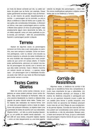 29 Dicas e Truques
ao invés de descer correndo por ela, ou saltar por
baixo da grade que se fecha, por exemplo. Essas
ações geralmente envolvem algum risco de ferimen-
tos, ou até mesmo de perder desastrosamente a
corrida – o personagem cai do corrimão, ou erra a
altura a distância e bate de frente com a grade. Es-
sas ações são consideradas Arriscadas, e oferecem
um bônus, mas caso o personagem perca a corrida,
o Mestre deve aplicar um ônus ao personagem, seja
simplesmente algum dano decorrente da falha, ou
um efeito especial, como um osso quebrado ou jun-
ta torcida, por exemplo – além de, provavelmente,
fazerem o personagem perder a disputa.
Terreno
Apesar de algumas vezes os personagens
correrem em linha reta e sem obstruções no cami-
nho, isso nem sempre é verdade. Correr em terre-
nos pedregosos, subir ou descer uma escada ou
terreno íngreme ou através de salas mobiliadas ou
de uma multidão são situações bem mais compli-
cadas do que correr em campo aberto. O mestre
pode, perfeitamente, adicionar um redutor nos tes-
tes de personagens de acordo com o terreno em
que eles estão correndo. Caso o Mestre imponha
um redutor devido ao terreno - e apenas nesse
caso - um personagem com a Habilidade Acroba-
cia pode rolar 3d6 em seu teste de Movimentação
para tentar vencer a corrida.
Testes Contra
Objetos
Além de correr contra outras criaturas, os jo-
gadores as vezes podem precisar correr contra ob-
jetos. Seja portas levadiças se fechando, tetos de
uma caverna desabando ou mesmo a clássica bola
gigante de pedra rolando atrás deles. Testes con-
tra objetos são realizados da mesma forma, com
um teste dos personagens contra o teste do objeto.
Como não possuem Atributos, os objetos rolam uma
quantidade de dados de acordo com sua velocidade.
Objetos lentos – um teto ou porta levadiça descen-
do, ou um portão de castelo sendo abaixado – ro-
lam 2d6 em seus testes, enquanto objetos rápidos
– como um teto despencando ou uma bola gigante
rolando na direção dos personagens – rolam 3d6.
Os únicos modificadores aplicados à objetos nesses
testes são os de Distância e Terreno.
Distância Modificador
Curta +2
Longa +2d6
Ações Modificador
Simples nenhum
Complexas -1d6
Arriscadas +1d6
Terreno Modificador
Acidentado -1
Atulhado -2
Multidão -3
Objetos Modificador
Lentos 2d6
Rápidos 3d6
Corrida de
Resistência
Algumas vezes, a distância da corrida é tão
longa que a resistência física dos competidores é
muito mais importante do que a velocidade. Um
Patrulheiro tentando alcançar um bosque à 400
metros de distância enquanto é perseguido por
orcs ou um guerreiro tentando cruzar o pátio de
um castelo para fechar o portão enquanto uma
enorme hidra se aproxima da fortaleza precisam
muito mais de um bom fôlego do que simplesmen-
te de pernas rápidas. Corridas de mais de 200 me-
tros podem ser consideradas como sendo corridas
de resistência, e não de velocidade. Nesses caso,
o teste será sempre de Força, já que a velocidade
dos personagens importa menos do que sua capa-
cidade pulmonar.
 