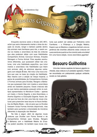 3
Enquanto escrevia sobre o Druida (DC #07),
achei que seria interessante manter a área de atu-
ação do druida, ranger e bárbaro padrão dentro
dos animais mais familiares para nós, e assim ex-
cluí os insetos e aracnídeos da lista de criaturas
que eles poderiam afetar com suas Habilidades
Companheiro Animal, Convocar Animais, Empatia
Selvagem e Forma Animal. Para aqueles aventu-
reiros diferentes, que quisessem afetar tais cria-
turas, criei uma Habilidade específica, que inclui
insetos e aracnídeos nas Habilidades que lidam
com animais, além de adicionar algumas vanta-
gens com relação à eles. Até incluí uma nova cria-
tura que usei na base da criação da Habilidade.
Mas mesmo com a adição da Vespa Imperial, a
gama de possibilidades de Companheiros Animais
e Formas animais para Druidas, Rangers e Bárba-
ros que quisessem lidar com insetos e aracnídeos
ainda era bastante pequena. Essas criaturas são
as que menos exemplares possuem entre os sub-
tipos apresentados no Monstrum Codex – apenas
um inseto, o Verme Gigante, e dois Aracnídeos, a
Aranha Gigante e o Escorpião Gigante. Assim, de-
cidi que era hora de criar uma lista de novas cria-
turas para preencher essa lacuna na fauna fentás-
tica de Mighty Blade – não só para que os Druidas
tivessem novas Formas Animais disponíveis, mas
também para aumentar a diversidade de monstros
diferentes à disposição dos Mestres!
Na lista a seguir, além de algumas novas
criaturas que Druidas com Forma Animal e de
Companheiros Animais para Druidas, Rangers
e Bárbaros com a Habilidade Mestre do Enxa-
me podem escolher, há também duas novas cria-
turas que podem ser adotas por Feiticeiros como
Familiares – o Pirilampo e o Zangão Meleiro.
Espero que os Mestres e Jogadores tenham uma ex-
periência tão divertida utilizando estas criaturas em
suasaventurasquantoeutivecriandocadaumadelas!
Em uma futura edição, novos aracnídeos gigantes!
Besouro Guilhotina
Uma das maiores espécies de besouro gigante co-
nhecida, essa criatura é um predador agressivo. Podem
ser encontrados em praticamente qualquer ambiente,
exceto os mais gelados.
por Domênico Gay
Insetos Gigantes
 