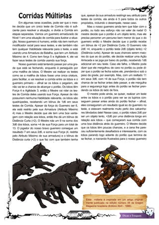 30 Dicas e Truques
Corridas Múltiplas
Em algumas raras ocasiões, pode ser que o mes-
tre decida que um único teste de Corrida não é sufi-
ciente para resolver a situação, e divide a Corrida em
etapas separadas. Vamos um guerreiro armadurado de
Nível 1 em uma situação de corrida para ilustrar a situa-
ção. Nosso guerreiro é humano, então não tem nenhum
modificador racial para seus testes, e ele também não
tem qualquer Habilidade relevante para o teste, e está
usando uma Armadura de Batalha, que tem um Atributo
Máximo de 4. Como tem força 5 e Agilidade 4, ele vai
fazer seus testes de corrida usando sua força.
Nossoguerreiroestátentandopassarporumagra-
de que está se fechando, enquanto é perseguido por
uma matilha de lobos. O Mestre vai realizar os testes
como se a matilha de lobos fosse uma única criatura,
para facilitar, e vai resolver a corrida entre os lobos e o
guerreiro primeiro – afinal se os lobos o pegarem, ele
não vai ter a chance de alcançar o portão. Os lobos têm
Força 4 e Agilidade 3, então o Mestre vai rolar os tes-
tes de Corrida deles usando sua Força. Apesar de não
possuírem nenhuma Habilidade relevante, os lobos são
quadrúpedes, recebendo um bônus de 1d6 em seus
testes de Corrida. Apesar da força do Guerreiro ser 6,
ela está restrito pela sua Armadura (Atributo Máximo
4) mas o Mestre decide que ele tem uma boa vanta-
gem com relação aos lobos, então lhe dá um bônus de
Distância Curta (+2). O Mestre rola um 9 na soma dos
3d6 dos lobos, soma +4 de sua Força para um total de
13. O jogador do nosso bravo guerreiro consegue um
resultado 7 em seus 2d6, e soma sua Força (4, restrita
pelo Atributo Máximo de sua armadura) e o bônus de
Distância curta (+2) o que faz com que também tenha
um resultado 13. No entanto, o Guerreiro vence, por-
que,apesardasuaarmadurarestringirseuatributopara
testes de corrida, ela ainda é 5 para todos os outros
propósitos, incluindo o desempate, nesse caso.
Mas o nosso guerreiro ainda tem que lidar com o
portão, ou todo seu esforço não vai valer de nada! O
mestre decide que o portão é um objeto lento, mas ele
precisa percorrer um percurso bem menor do que o do
guerreiro então o Mestre decide que o portão recebe
um bônus de +2 por Distância Curta. O Guerreiro rola
2d6 +4, enquanto o portão testa 2d6 (objeto lento) +2
(Distância curta). Apesar de suas chances serem maio-
res do que as do portão, ele decide realizar uma Ação
Arriscada e se joga por baixo do portão, recebendo 1d6
adicional em seu teste. Caso ele falhe, o Mestre pode
dizer que ele mergulhou de cara no portão ou pode di-
zer que o portão se fecha sobre ele, prendendo-o sob o
peso da grade, por exemplo. Mas, com um resltado 11
em seus 3d6, com +4 de sua Força, o portão não tem
chance de se fechar antes dele passar, e ele mergulha
para a segurança logo antes do portão se fechar pren-
dendo os lobos do lado de fora.
O mestre pode ainda, se quiser, realizar um teste
entre os lobos e o portão para ver se os lupinos con-
seguem passar antes ainda do portão fechar – afinal,
eles conseguiram um resultado igual ao do guerreiro no
teste, e estavam realmente muito perto dos calcanha-
res blindados dele! Nesse caso, o portão rolara 2d6 por
ser um objeto lento, +2d6 por uma distância longa em
relação aos lobos – que começaram sua corrida com
uma boa distância atrás do guerreiro. O Mestre decide
que os lobos têm poucas chances, e a cena lhe pare-
ceu suficientemente desafiadora e interessante, com os
lobos parando logo adiante do portão que termina de
se fechar, e rosnando frustrados para o nosso guerreiro
arfante, do outro lado da grade.
Essa máteria é inspirada em um artigo original-
mente publicado na edição número 06 da Dragon
Magazine brasileira (Editora Abril - 1996).
 