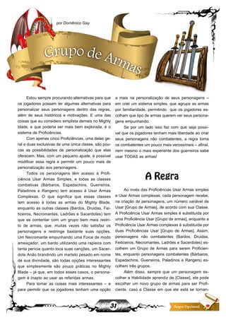 31 Regra Opcional
Estou sempre procurando alternativas para que
os jogadores possam ter algumas alternativas para
personalizar seus personagens dentro das regras,
além de seus históricos e motivações. E uma das
coisas que eu considero simplista demais no Mighty
blade, e que poderia ser mais bem explorada, é o
sistema de Proficiências.
Com apenas cinco Proficiências, uma delas ge-
ral e duas exclusivas de uma única classe, são pou-
cas as possibilidades de personalização que elas
oferecem. Mas, com um pequeno ajuste, é possível
modificar essa regra e permitir um pouco mais de
personalização aos personagens.
Todos os personagens têm acesso à Profi-
ciência Usar Armas Simples, e todas as classes
combativas (Bárbaros, Espadachins, Guerreiros,
Paladinos e Rangers) tem acesso à Usar Armas
Complexas. O que significa que essas classes
tem acesso à todas as armas do Mighty Blade,
enquanto as outras classes (Bardos, Druidas, Fei-
ticeiros, Necromantes, Ladrões e Sacerdotes) tem
que se contentar com um grupo bem mais restri-
to de armas, que, muitas vezes não satisfaz os
personagens e restringe bastante suas opções.
Um Necromante empunhando uma Foice de modo
ameaçador, um bardo utilizando uma rapieira com
tanta perícia quanto toca suas canções, um Sacer-
dote Anão brandindo um martelo pesado em nome
de sua divindade, são todas opções interessantes
que simplesmente são pouco práticas no Mighty
Blade – já que, em todos esses casos, o persona-
gem é Inapto ao usar as referidas armas.
Para tornar as coisas mais interessantes – e
para permitir que os jogadores tenham uma opção
a mais na personalização de seus personagens –
em criei um sistema simples, que agrupa as armas
por familiaridade, permitindo que os jogadores es-
colham que tipo de armas querem ver seus persona-
gens empunhando.
Se por um lado isso faz com que seja possí-
vel que os jogadores tenham mais liberdade ao criar
seus personagens não combatentes, a regra torna
os combatentes um pouco mais verossímeis – afinal,
nem mesmo o mais experiente dos guerreiros sabe
usar TODAS as armas!
A Regra
Ao invés das Proficiências Usar Armas simples
e Usar Armas complexas, cada personagem recebe,
na criação de personagens, um número variável de
Usar [Grupo de Armas], de acordo com sua Classe.
A Proficiência Usar Armas simples é substituída por
uma Proficiência Usar [Grupo de armas], enquanto a
Proficiência Usar Armas complexas é substituída por
duas Proficiências Usar [Grupo de Armas]. Assim,
personagens não combatentes (Bardos, Druidas,
Feiticeiros, Necromantes, Ladrões e Sacerdotes) es-
colhem um Grupo de Armas para serem Proficien-
tes, enquanto personagens combatentes (Bárbaros,
Espadachins, Guerreiros, Paladinos e Rangers) es-
colhem três grupos.
Além disso, sempre que um personagem es-
colher a Habilidade aprendiz de [Classe], ele pode
escolher um novo grupo de armas para ser Profi-
ciente, caso a Classe em que ele está se tornan-
por Domênico Gay
Grupo de Armas
 