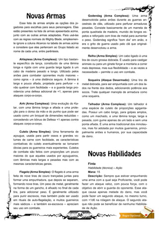 36 Regra Opcional
Novas Armas
Essa lista de armas amplia as opções dos jo-
gadores para escolhas para seus personagens. Elas
estão presentes na lista de armas apesentada acima,
junto com as outras armas adaptadas. Para usá-las
com as regras normais do Mighty Blade, simplesmen-
te ignore a coluna Alcance na tabela de armas acima
e considere que elas pertencem ao Grupo listado ao
nome de cada uma, entre parêntesis.
Ahlspiess (Arma Complexa): Um tipo bastan-
te específico de lança, constituído de uma lâmina
longa e rígida com uma guarda larga ligada à um
cabo de madeira pesado e longo. Utilizado pelos
anões para combater oponentes muito maiores –
como ogros – à uma distância segura. A lâmina é
larga e pouco afiada, projetada para perfurar – e
não quebrar com facilidade – e a guarda larga pro-
videncia uma defesa adicional de +1, apenas para
ataques corpo-a-corpo.
Airk (Arma Complexa): Uma evolução do Ka-
tar, com uma lâmina longa e afiada e uma prote-
ção para o dorso da mão e do punho que pode ser
usado como um broquel de dimensões reduzidas –
concedendo um bônus de Defesa +1 apenas contra
ataques corpo-a-corpo.
Cutelo (Arma Simples): Uma ferramenta de
açougue, usada para partir ossos e grandes vo-
lumes de carne com facilidade, as características
combativas do cutelo eventualmente se tornaram
óbvias para os guerreiros mais experientes. Cutelos
de combate são feitos com proporções um pouco
maiores do que aqueles usados por açougueiros,
com lâminas mais largas e pesadas mas com as
mesmas características gerais.
Flagelo(ArmaSimples): O flagelo é uma arma
feita de nove tiras de couro trançadas juntas para
formar uma empunhadura, que depois se separam,
formando nove tiras. Um peso de metal, geralmente
na forma de um gancho, é afixado no final de cada
tira, para adicionar peso. É geralmente utilizado
para punir escravos, mas também pode ser usado
em rituais de auto-flagelação, e muitos guerreiros
mais sádicos – e também ex-escravos – apreciam
seu uso em combate.
Godendag (Arma Complexa): Uma arma
desenvolvida pelos anões durante as guerras an-
cestrais de clãs, utilizado para perfurar armaduras
pesadas. Consiste basicamente de um marreta de
ponta quadrada de madeira, munido de longos es-
petos e reforçado com tiras de metal para aumentar
o peso. Godendag significa “bom dia” em anão, e
era o grito de guerra usado pelo clã que original-
mente desenvolveu a arma.
Relho (Arma Simples): Um cabo ligado à uma
tira de couro grossa dobrada. É usado para castigar
animais ou para um ginete forçar a montaria a correr
mais depressa, mas sua flexibilidade – e as vezes a
necessidade – permite o uso em combate.
Soqueira (Ataque Desarmado): Uma tira de
metal dobrada, para ser empunhada com um dos la-
dos na frente dos dedos, adicionando potência aos
socos. Trate qualquer manopla de armadura como
uma soqueira.
Talhador (Arma Complexa): Um talhador é
uma espécie de cutelo de proporções agiganta-
das. Possui um cabo longo, para golpes amplos,
como um machado, e uma lâmina longa, larga e
pesada, com gume apenas de um lado e sem uma
ponta afiada. É uma arma tradicional dos minotau-
ros, mas foi adotada por muitos guerreiros, princi-
palmente anões e humanos, por sua capacidade
de dano.
Novas Habilidades
Finta
Habilidade (técnica) – Ação
Mana: 15
Descrição: Sempre que estiver empunhando
uma arma com a qual seja Proficiente, você pode
fazer um ataque veloz, com pouca força, com o
objetivo de abrir a guarda do oponente. Esse ata-
que causa apenas metade do dano, mas você
pode fazer um segundo ataque, no mesmo turno,
com +1d6 na rolagem de ataque. O segundo ata-
que não pode se beneficiar de nenhuma Habilida-
de de Ação.
 