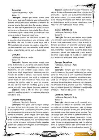 37 Regra Opcional
Desarmar
Habilidade(técnica) – Ação
Mana: 15
Descrição: Sempre que estiver usando uma
Arma com a qual seja Proficiente, você pode escolher
atacar a arma ou escudo do oponente, na tentativa de
arrancar a arma das mãos dele. Se acertar o ataque,
faça um teste de Força resistido com o alvo. Se você
vencer, a arma do opoente é derrubada. Se você rolar
um resultado igual à 2 nos dados, você derruba a sua
arma ao invés de desarmar o oponente.
Especial: Some a FN das armas no teste. Se
o opoente estiver empunhando uma arma que pode
ser usada com uma ou com as duas mãos, use o
FN mais baixo da arma se ele a estiver empunhan-
do com uma mão, ou o valor mais alto de FN se ele
estiver empunhando a arma com as duas mãos.
Derrubar
Habilidade (técnica) – Ação
Mana: 10
Descrição: Sempre que estiver usando uma
arma de Corrente ou uma arma com alcance Haste
ou uma arma que exija duas Mãos com a qual seja
Proficiente, em um combate corpo-a-corpo, você
pode tentar atingir as pernas do oponente para der-
rubá-lo. Se acertar o ataque, você causa apenas
metade do dano normal, mas você e o oponente
devem fazer um teste resistido de Força. Se o seu
resultado for igual ou maior do que o do opoente,
ele cai. Se você rolar um resultado igual à 2 nos
dados, você não causa dano e derruba a sua arma.
Especial: Some a FN da arma que estiver
usando à sua Força quando for realizar o tetse para
derrubar o alvo.
Chicote Improvisado
Habilidade (Técnica) – Suporte
Descrição: Você pode usar qualquer pedaço
de couro flexível ou corda grossa com um tamanho
e peso apropriado e usá-lo como uma arma, como
se estivesse usando uma arma de Corrente, depen-
dendo do tamanho. Cordas longas e tiras de fundas
e plumbatas podem ser usadas como chicotes, um
cinto ou uma corda grossa pode ser considerados
como relhos, enquanto cintos com fivelas pesadas
podem ser usados como flagelos e correntes pesa-
das servem como manguais.
Especial:Você ainda precisa ser Proficiente no
uso de Armas de Corrente para utilizar chicotes Im-
provisados – e pode usar qualquer Habilidade des-
sas armas mesmo com uma versão improvisada.
Caso não seja Proficiente com Armas de Corrente,
você ainda pode atacar como se fosse Inapto, mas
não pode usar Habilidades dessas armas.
Manter à Distância
Habilidade (Técnica) – Ação
Mana: 15
Descrição: Enquanto você estiver empunhando
uma arma com alcance de Haste com a qual seja pro-
ficiente, você pode manter um oponente à distância.
Sempre que atacar um oponente, você pode golpe-
á-lo e se manter sempre um passo além do alcance
dele, mantendo-o na ponta da sua arma. Esse ataca
causa dano normal, mas deixa você fora do alcance
de armas corpo-a-corpo e o alvo só pode atacar você
com armas com alcance de Haste ou maior.
Romper Armadura
Habilidade (Técnica) – Ação
Mana: 10
Descrição: Sempre que você estiver empu-
nhando uma arma do grupo dos Martelos que cause
dano por Perfuração e com o qual tenha Proficiên-
cia, você pode golpear através da armadura do alvo.
Você faz um ataque violento, contando com a ca-
pacidade de perfuração da sua arma para penetrar
na armadura do alvo. Quando usar essa Habilidade,
faça um ataque ignorando a Defesa fornecida pela
armadura – mas não do Escudo – do alvo.
Combate Fechado
Habilidade (Técnica) – Ação
Mana: 15
Descrição: Sempre que você conseguir abrir
uma brecha na defesa do oponente para desferir
um golpe de combate desarmado, você consegue
se manter muito próximo do alvo, não dando espaço
para que ele possa fazer uso de armas grandes. Faça
um ataque com uma arma de combate mano-a-ma-
no contra o alvo. Esse ataque causa dano normal,
mas impede que ele use qualquer arma com alcance
maior do que corpo-a-corpo contra você no próximo
turno, e o próximo ataque dele contra você tem um
redutor igual à FN da arma que ele estiver usando -1.
 