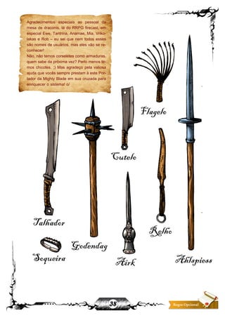 38 Regra Opcional
Agradecimentos especiais ao pessoal da
mesa de draconis, lá do RRPG firecast, em
especial Ewe, Tantrina, Anamae, Mia, Vriko-
lakas e Rob – eu sei que nem todos esses
são nomes de usuários, mas eles vão se re-
conhecer!
Não, não temos corseletes como armaduras.
quem sabe da próxima vez? Perlo menos te-
mos chicotes. ;) Mas agradeço pela valiosa
ajuda que vocês sempre prestam à este Por-
tador da Mighty Blade em sua cruzada para
enriquecer o sistema! o/
 
