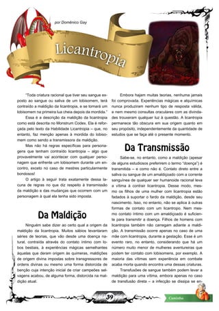 39 Caminho
“Toda criatura racional que tiver seu sangue ex-
posto ao sangue ou saliva de um lobisomem, terá
contraído a maldição da licantropia, e se tornará um
lobisomem na primeira lua cheia depois da mordida.”
Essa é a descrição da maldição da licantropia
como está descrita no Monstrum Codex. Ela é refor-
çada pelo texto da Habilidade Licantropia – que, no
entanto, faz menção apenas à mordida do lobiso-
mem como sendo a transmissora da maldição.
Mas não há regras específicas para persona-
gens que tenham contraído licantropia – algo que
provavelmente vai acontecer com qualquer perso-
nagem que enfrente um lobisomem durante um en-
contro, exceto no caso de mestres particularmente
bondosos!
O artigo à seguir trata exatamente dessa la-
cuna de regras no que diz respeito à transmissão
da maldição e das mudanças que ocorrem com um
personagem à qual ela tenha sido imposta.
Da Maldição
Ninguém sabe dizer ao certo qual a origem da
maldição da licantropia. Muitos sábios levantaram
séries de teorias, que vão desde uma doença na-
tural, contraída através do contato íntimo com lo-
bos bestiais, à experiências mágicas semelhantes
àquelas que deram origem às quimeras, maldições
de origem divina impostas sobre transgressores de
ordens divinas ou mesmo uma forma distorcida de
benção cuja intenção inicial de criar campeões sel-
vagens acabou, de alguma forma, distorcida na mal-
dição atual.
Embora hajam muitas teorias, nenhuma jamais
foi comprovada. Experiências mágicas e alquímicas
nunca produziram nenhum tipo de resposta válida,
e nem mesmo consultas oraculares com as divinda-
des trouxeram qualquer luz à questão. A licantropia
permanece tão obscura em sua origem quanto em
seu propósito, independentemente da quantidade de
estudos que se faça até o presente momento.
Da Transmissão
Sabe-se, no entanto, como a maldição (apesar
de alguns estudiosos preferirem o termo “doença”) é
transmitida – e como não é. Contato direto entre a
saliva ou sangue de um amaldiçoado com a corrente
sanguínea de qualquer ser humanoide racional leva
a vítima à contrair licantropia. Desse modo, mes-
mo os filhos de uma mulher com licantropia estão
fadados à suportar o fardo da maldição, desde seu
nascimento. Isso, no entanto, não se aplica à outras
formas de contato com um licantropo. Nem mes-
mo contato íntimo com um amaldiçoado é suficien-
te para transmitir a doença. Filhos de homens com
licantropia também não carregam adiante a maldi-
ção. A transmissão ocorre apenas no caso de uma
mãe com licantropia, durante a gestação. Esse é um
evento raro, no entanto, considerando que há um
número muito menor de mulheres aventureiras que
podem ter contato com lobisomens, por exemplo. A
maioria das vítimas sem experiência em combate
acaba morta quando encontra uma dessas criaturas.
Transfusões de sangue também podem levar a
maldição para uma vítima, embora apenas no caso
de transfusão direta – a infecção se dissipa se en-
por Domênico Gay
Licantropia
 