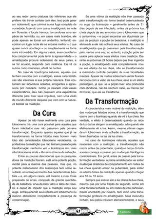 41 Caminho
ao seu redor como criaturas tão inferiores que ele
prefere não travar contato com eles. Isso pode gerar
um isolamento que culmina numa fuga completa da
sociedade, fazendo com que o amaldiçoado se isole
em florestas e locais hermos, tornando-se uma es-
pécie de hermitão, ou, em casos mais brandos, ele
pode apenas se tornar um andarilho, tentando en-
contrar um lugar onde ele se encaixe melhor – o que
quase nunca aconteça – ou simplesmente se torne
mais introvertido. Em alguns casos, essa caracterís-
tica comportamental pode levar à agressividade – o
amaldiçoado procura isolamento de seus pares, e
se for acuado, responde com violência. Ele vê os
outros como inferiores, afinal de contas.
No caso de licantropos naturais, aqueles que
tenham nascido com a maldição, essas característi-
cas são inerentes à sua própria natureza. Eles cos-
tumam ser indivíduos isolados, arrogantes e agres-
sivos por natureza. Como já nascem com essas
características, eles não possuem uma experiência
diferente para frear seus impulsos, nem uma visão
de mundo diferente daquela que vem com a nature-
za bestial da maldição.
Da Cura
Apesar de não haver realmente uma cura para
lobisomens, há uma cura possível para aqueles que
foram infectados mas não passaram pela primeira
transformação. Enquanto apenas aqueles que já se
transformaram na forma híbrida meio homem meio
lobo são considerados lobisomens verdadeiros, os
portadores da maldição que não tenham passado pela
transformação nenhuma vez – licantropos sim, mas
não lobisomens ainda – têm uma chance de salvação.
Entre as poucas descobertas que os pesquisa-
dores da maldição fizeram, está uma potente poção,
mortal para a maioria das pessoas, mas que, no
potente metabolismo dos licantropos tem como re-
sultado um enfraquecimento das características bes-
tiais – e, em alguns casos, até mesmo a cura. Esse
preparado de ervas, composto de grande quantida-
de de beladona, erva-de-lobo, alho e talos de rosei-
ra, é capaz de impedir que a maldição atinja seu
auge, enfraquecendo seus efeitos em lobisomens ou
mesmo eliminando completamente a presença da
contaminação.
Se uma vítima da maldição não tiver passado
pela transformação na forma bestial desencadeada
no auge da licantropia – geralmente antes de 21
dias depois de ser infectado, antes da próxima lua
cheia depois de seu encontro com o lobisomem que
o contaminou – e puder encontrar um alquimista ca-
paz de produzir a poção de beladona, a maldição é
eliminada e ele não sofrerá seus efeitos. No caso de
amaldiçoados que já passaram pela transformação
pelo menos uma vez, no entanto, a poção pode ser
usada para aplacar seus efeitos mais drásticos. Du-
rante as próximas 24 horas depois que tiver ingerido
a poção, o amaldiçoado está completamente imu-
ne aos efeitos da lua cheia, não se transformando
e mantendo controle completo de suas faculdades
mentais. Apesar de muitos lobisomens ainda ficarem
nervosos com a visão da lua cheia, esse é um efeito
psicológico, já que, se a poção tiver sido produzida
com eficiência, não há nenhum risco, ao menos por
24 horas, que ele se transforme.
Da Transformação
A característica mais notável da maldição, além
das mudanças listadas acima, é a transformação que
ocorre com o licantropo quando ele vê a lua cheia. Na
verdade, o efeito é desencadeado quando os raios
de luz da lua atingem o amaldiçoado, não quando ele
efetivamente vê a lua. Assim, mesmo vítimas cegas
de um lobisomem ainda sofrerão a transformação, se
forem banhados na luz da lua cheia.
No caso de licantropos naturais, aqueles que
nasceram com a maldição, a transformação não
ocorre antes da puberdade, quando o corpo do lobi-
somem começa a passar por mudanças fisiológicas
consideráveis. Em geral, antes de passar pela trans-
formação verdadeira, o pobre amaldiçoado vai sofrer
mudanças drásticas de comportamento em noites de
lua cheia quando entrar na puberdade, para sofrer
os efeitos totais da maldição apenas quando chegar
aos 16 ou 18 anos.
Sempre que estiver sob a luz direta da lua cheia,
mesmo que por uma fração de segundo, como em
uma floresta fechada ou em noites de céu particular-
mente encoberto por nuvens, tem início uma trans-
formação grotesca no amaldiçoado. Seus músculos
incham, seu pelos crescem aterradoramente, e seus
 