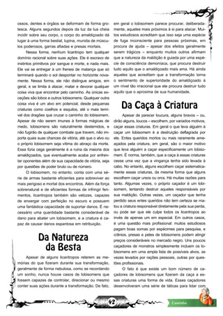 42 Caminho
ossos, dentes e órgãos se deformam de forma gro-
tesca. Alguns segundos depois da luz da lua cheia
incidir sobre seu corpo, o corpo do amaldiçoado dá
lugar à uma forma bestial, lupina, munida de múscu-
los poderosos, garras afiadas e presas mortais.
Nessa forma, nenhum licantropo tem qualquer
domínio racional sobre suas ações. Ele é escravo de
instintos primitivos por sangue e morte, e nada mais.
Ele vai se entregar à um frenesi de matança que só
terminará quando o sol despontar no horizonte nova-
mente. Nessa forma, ele não distingue amigos, em
geral, e se limita à atacar, matar e devorar qualquer
coisa viva que encontrar pelo caminho. As únicas ex-
ceções são lobos e outros lobisomens. Qualquer outra
coisa viva é um alvo em potencial, desde pequenas
criaturas como coelhos e esquilos, até o mais temí-
vel dos dragões que cruzar o caminho do lobisomem.
Apesar de não serem imunes à formas mágicas de
medo, lobisomens são naturalmente destemidos, e
não fugirão de qualquer combate que travem, não im-
porta quais suas chances de vitória, até que o alvo ou
o próprio lobisomem seja vítima do abraço da morte.
Essa fúria cega geralmente é a ruina da maioria dos
amaldiçoados, que eventualmente acaba por enfren-
tar oponentes além de sua capacidade de vitória, seja
por questões de poder bruto ou de número.
O lobisomem, no entanto, conta com uma sé-
rie de armas bastante eficientes para sobreviver ao
mais perigoso e mortal dos encontros. Além da força
sobrenatural e de eficientes formas de infringir feri-
mentos, licantropos também são velozes, capazes
de enxergar com perfeição no escuro e possuem
uma fantástica capacidade de suportar danos. É ne-
cessário uma quantidade bastante considerável de
dano para abater um lobisomem, e a criatura é ca-
paz de causar danos espantosa em retribuição.
Da Natureza
da Besta
Apesar de alguns licantropos reterem as me-
mórias do que fizeram durante sua transformação,
geralmente de forma nebulosa, como se recordando
um sonho, nunca houve casos de lobisomens que
fossem capazes de controlar, direcionar ou mesmo
conter suas ações durante a transformação. De fato,
em geral o lobisomem parece procurar, deliberada-
mente, aqueles mais próximos à si para atacar. Mui-
tos estudiosos acreditam que isso seja uma espécie
de fuga inconsciente para pessoas próximas, em
procura de ajuda – apesar dos efeitos geralmente
serem trágicos – enquanto muitos outros afirmam
que a natureza da maldição é guiada por uma espé-
cie de consciência demoníaca, que procura destruir
tudo aquilo que o amaldiçoado mais ama. Há ainda
aqueles que acreditam que a transformação torna
o sentimento de superioridade do amaldiçoado à
um nível tão irracional que ele procura destruir tudo
aquilo que o aproxima de sua humanidade.
Da Caça à Criatura
Apesar de parecer loucura, alguns bravos – ou,
dirão alguns, loucos – escolhem, por variados motivos,
caçar essas criaturas. Em geral o que leva alguém à
caçar um lobisomem é a destruição deflagrada por
ele. Entes queridos mortos ou mais raramente ame-
açados pela criatura, em geral, são o maior motivo
que leva alguém a caçar especificamente um lobiso-
mem. É norma, também, que a caça à essas criaturas
cesse uma vez que a vingança tenha sido levada à
cabo. No entanto, alguns escolhem caçar sistematica-
mente essas criaturas, da mesma forma que alguns
escolhem caçar ursos ou orcs. Há muitas razões para
tanto. Algumas vezes, o próprio caçador é um lobi-
somem, tentando destruir aqueles responsáveis por
sua maldição. Outras vezes, um caçador que tenha
perdido seus entes queridos não tem certeza se ma-
tou a criatura responsável diretamente pela sua perda,
ou pode ser que ele culpe todos os licantropos ao
invés de apenas um em especial. Em outros casos,
é uma questão mais profissional: muitos estudiosos
pagam boas somas por espécimes para pesquisa, e
crânios, presas e peles de lobisomens podem atingir
preços consideráveis no mercado negro. Uns poucos
caçadores de monstros simplesmente incluem os lo-
bisomens em uma ampla lista de possíveis alvos, as
vezes levados por rações pessoais, outras por ques-
tões profissionais.
O fato é que existe um bom número de ca-
çadores de lobisomens que fizeram da caça a es-
sas criaturas uma forma de vida. Esses caçadores
desenvolveram uma série de táticas para lidar com
 