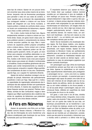 43 Caminho
esse tipo de criatura. Apesar de uns poucos tenta-
rem encontrar seus alvos antes mesmo de se trans-
formar, lançando mão de ferramentas psicológicas
para perceber o lobo em sua veste de cordeiro, e
haver aqueles que se tornaram tão especializados
que conseguem rastrear a criatura em sua forma
bestial até chegarem em sua forma mundana, a
maioria prefere o método do confronto direto: procu-
rar locais com avistamentos de lobisomens, esperar
a lua cheia e então confrontar a criatura.
Há, é claro, muitos meios de fazer isso. Alguns
simplesmente rastreiam a criatura e entram em con-
fronto direto. Esses, em geral, levam vidas curta. Al-
guns preferem estudar o comportamento da criatura
e tentar encontrar padrões de caça. Mas o maior
número de caçadores prefere preparar armadilhas
onde a criatura atacou. Como contam com o tempo
ao seu lado, esses caçadores podem ser tão cal-
culistas quanto quiserem, tendo, em geral, um bom
tempo para preparar armadilhas elaboradas ou em
grande número. Muitos caçadores usam espanta-
lhos, ilusões e até mesmo iscas vivas para enganar
dirigir essas suas presas em direção à emboscadas
e armadilhas. Essas armadilhas geralmente são pro-
jetadas para conter temporariamente ou retardar a
criatura apenas, enquanto o caçador inflige quantida-
des consideráveis de dano no seu alvo. Geralmente,
usando fogo, se o caçador for realmente eficiente.
Apesar de nenhum estudioso conseguir uma ex-
plicação do porquê, lobisomens são particularmente
suscetíveis à dano por fogo. Seja qual for o motivo,
as capacidades de regeneração sobrenaturais dos li-
cantropos não são capazes de lidar com queimaduras
de forma eficiente. A maioria dos caçadores faz uso
dessa fraqueza sempre que possível. Flechas incen-
diárias, bombas de óleo combustível, magias e itens
mágicos que inflijam queimadoras são a essência das
armas de caçadores de lobisomens que pretendem
caçar mais de uma única dessas criaturas.
A Fera em Números
Apesar de apresentar uma ficha com as Habi-
lidades comuns dessas criaturas, o Monstrum Co-
dex não dá informações de como transformar uma
criatura amaldiçoada pela licantropia de sua forma
humanoide para sua forma bestial.
É importante observar que, apesar do Mons-
trum Codex dizer que qualquer criatura racional
mordida por um lobisomem é alvo da maldição, é
bom restringir um pouco isso. Primeiro porque um
vampiro-lobisomem é algo sobre o qual eu não que-
ro pensar, e depois porque algumas criaturas racio-
nais seriam mais engraçadas do que aterrorizantes
transformadas em lobisomens. Um dragão cheio de
pelos, uivando pra lua, não é algo que evoque uma
imagem particularmente terrível – bizarra, talvez,
mas estranha demais. Do mesmo modo, um cen-
tauro com licantropia – ele fica com cascos ou cria
patas de lobo? – ou um lobinho com asas de faen
são complexos demais para se lidar.
Assim, faz-se necessária uma atualização des-
sas regras. No final dessa matéria, uma atualiza-
ção de todas as Habilidades relevantes pode ser
encontrada, com regras revistas. Apesar da ficha
encontrada no Monstrum Codex ser perfeitamente
eficiente para ser usadas em um encontro com um
lobisomem, considere as Habilidades listadas aqui
no caso de estar usando as demais regras – prin-
cipalmente no caso de personagens jogadores que
tenham contraído licantropia.
Um personagem que seja vítima de licantropia
se transforma sempre que ficar sob a luz direta da
lua cheia. Apenas no subterrâneo ou em constru-
ções especificamente desenhadas para protegerem
o personagem da luz – como uma torre ou castelo
de um vampiro, por exemplo – é possível para que o
personagem seja capaz de passar uma noite de lua
cheia sem chances de ser atingido pela luz da lua.
Mesmo dentro de edifícios, dentro de matas fecha-
das ou em noites nubladas ou de chuva pesada, a
luz da lua pode atingir o personagem, seja por uma
minúscula fresta, refletida em superfícies de metal
ou nas gotas de chuva ou de orvalho.
Em geral, o ciclo lunar é de 28 dias, dividido
em 4 fases distintas (cheia, minguante, nova e cres-
cente), cada uma durando 7 dias, aproximadamente.
Assim, em um quarto das noites da sua vida, um
licantropo provavelmente vai se transformar e sair
em um frenesi de matança, exceto se for capaz de
ingerir um Elixir de Beladona antes de sofrer a pri-
meira transformação – ou seja, entre 21 e 26 dias
depois de ser mordido por um lobisomem, conside-
rando que ele pode ter encontrado o lobisomem que
o mordeu entre a primeira e a última noite de lua
 