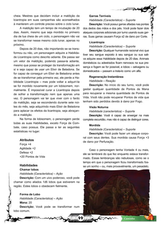44 Caminho
cheia. Mestres que decidam incluir a maldição da
lciantropia em suas campanhas são aconselhados
à manterem um controle preciso sobre o ciclo lunar.
A maldição tem um tempo de incubação de 20
dias. Assim, mesmo que seja mordido no primeiro
dia de lua cheia de um ciclo, o personagem não vai
se transformar nesse mesmo ciclo lunar, apenas no
próximo.
Depois de 20 dias, não importando se se trans-
formou ou não, um personagem adquire a Habilida-
de Licantropia como descrito adiante. Ele passa ser
um vetor da maldição, podendo passa-la adiante,
mesmo que possa se proteger da transformação em
sí e seja capaz de usar um Elixir de Beladona. Se
for capaz de conseguir um Elixir de Beladona antes
de se transformar pela primeira vez, ele perde a Ha-
bilidade Licantropia – mas pode voltar a adquirí-la
se for mordido novamente por um lobisomem, nor-
malmente. É impossível curar a Licantropia depois
de sofrer a transformação nem que apenas uma
vez. O personagem vai ter que viver com o fardo
da maldição, seja se escondendo durante sete noi-
tes do mês, seja adquirindo mais Elixir de Beladona
para aplacar os efeitos da licantropia, seja abraçan-
do a maldição.
Na forma de lobisomem, o personagem perde
todas as suas Habilidades, exceto Força de Com-
bate, caso possua. Ele passa a ter as seguintes
estatísticas no lugar:
Atributos
Força +4
Agilidade +2
Defesa +2
+20 Pontos de Vida
Habilidades
Chamar lobos
Habilidade (Característica) – Ação
Descrição: Com um uivo poderoso, você pode
chamar como aliados 1d6 lobos que estiverem na
região. Estes lobos o obedecem fielmente.
Forma de Lobo
Habilidade (Característica) – Ação
Mana: 20
Descrição: Você pode se transformar num
lobo comum.
Garras Terríveis
Habilidade (Característica) – Suporte
Descrição:Vocêpossuigarrasafiadasnaspontas
dos dedos das mãos e dos pés. Você pode fazer dois
ataquescorporaisadicionaisporturnousandosuasgar-
ras. Suas garras causam Força x2 de dano por Corte.
Licantropia
Habilidade (Característica) – Suporte
Descrição:Qualquer humanoide racional vivo que
tiver seu sangue exposto à seu sangue ou sua sali-
va adquire essa Habilidade depois de 20 dias. Animais
domésticos ou adestrados ficam nervosos na sua pre-
sença e fogem se for possível, e lobos – selvagens ou
domesticados – passam a trata-lo como um alfa.
Regeneração Instantânea
Habilidade – Reação
Descrição: No início do seu turno, você pode
gastar qualquer quantidade de Pontos de Mana
para recuperar a mesma quantidade de Pontos de
Vida. Você não pode recuperar Pontos de vida que
tenham sido perdidos devido à dano por Fogo.
Visão Noturna
Habilidade (característica) – Suporte
Descrição: Você é capaz de enxergar na mais
completaescuridão,masnãoécapazdedistinguircores.
Mordida
Habilidade (Característica) – Suporte
Descrição: Você pode fazer um ataque corpo-
ral com seus dentes. Sua mordida causa Força +3
de dano por Perfuração.
Caso o personagem tenha Vontade 4 ou mais,
ele se lembrará do que fez enquanto estava transfor-
mado. Essas lembranças são nebulosas, como se o
tempo em que o personagem ficou transformado fos-
se um sonho – ou, mais provavelmente, um pesadelo.
 