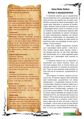45 Caminho
Na forma de lobo, o personagem tem as
seguintes características (sem as modifica-
ções da forma de lobisomem):
Faro
Habilidade (característica) – suporte
Descrição: Você pode rolar +1d6 quando fi-
zer testes para perceber, detectar, identificar
ou rastrear através do odor. Você pode re-
alizar testes para farejar coisas mesmo que
não o faça conscientemente.
Licantropia
Habilidade (característica) – Suporte
Descrição: Qualquer humanoide racional
vivo que tiver seu sangue exposto à seu san-
gue ou sua saliva adquire essa Habilidade
depois de 20 dias. Animais domésticos ou
adestrados ficam nervosos na sua presença
e fogem se for possível, e lobos – selvagens
ou domesticados – passam a trata-lo como
um alfa.
Regeneração instantânea
Habilidade – Reação
Descrição: No início do seu turno, você
pode gastar qualquer quantidade de Pontos
de Mana para recuperar a mesma quantida-
de de Pontos de Vida. Você não pode recu-
perar Pontos de vida que tenham sido perdi-
dos devido à dano por Fogo.
Mordida
Habilidade (Característica) – Suporte
Descrição: Você pode fazer um ataque cor-
poral com seus dentes. Sua mordida causa
Força +3 de dano por Perfuração.
Visão noturna
Habilidade (característica) – Suporte
Descrição: Você é capaz de enxergar na
mais completa escuridão, mas não é capaz
de distinguir cores.
Quadrúpede
Habilidade (Característica) – Suporte
Descrição: Você possui quatro patas que ser-
vem para locomoção. Você pode rolar +1d6
em testes que envolvam movimentação e
para evitar fadiga, e recebe +6 em testes de
força para evitar ser derrubado ou empurrado.
Uma Nota Sobre
Armas e equipamentos
É importante observar que os equipamentos
não se transformam com o personagem quando ele
muda de forma. Isso significa que, em geral, consi-
derando o aumento da massa do personagem, suas
roupas serão destruídas no processo da transfor-
mação. Qualquer roupa de tecido ou armadura que
o personagem estiver usando no momento em que
se transformar será sumariamente destruída além
de qualquer possibilidade de concerto. Armaduras
de metal, particularmente resitentes, vão oferecer
resistência à transformação. Um personagem que
esteja usando uma armadura de metal quando se
transformar sofre uma quantidade de dano igual à
Defesa + FN da armadura.
Além disso, qualquer equipamento mundano
que o personagem estiver usando – cintos de ar-
mas, mochilas, aljavas, elmos, escudos, mantos –
são deixados para trás. Se não forem destruídos
pela transformação em sí, serão espalhados pelos
espasmos que o personagem sofre enquanto se
transforma.
É importante observar que um lobisomem é
basicamente uma criatura irracional. Assim, ele
não usará qualquer arma, ou escudo mesmo que
estivesse segurando no momento da transforma-
ção. Todos os seus pertences serão deixados no
local onde ele se transformar, completamente ig-
norados.
Itens mágicos, no entanto, requerem uma pe-
quena nota. Armaduras mágicas serão destruídas
pela transformação, possivelmente com efeitos
espetaculares – e quantidades massivas de dano
no personagem. Qualquer armadura mágica que o
personagem estiver usando vai oferecer uma re-
sistência maior à transformação, causando o do-
bro do dano normal (Defesa + FN x2). Além disso,
se tiverem alguma habilidade de redução de dano
(Resistência à Frio, por exemplo) elas causam sua
Defesa + FN em dano do tipo que elas resistem ao
serem destruídas. Se a armadura conferir Imuni-
dade à algum tipo de dano, ela causa o dobro de
sua Defesa + FN em dano do tipo que ela oferece
imunidade. Assim, uma armadura de batalha (De-
fesa +3, FN 3) que confere Resistência à Eletrici-
 