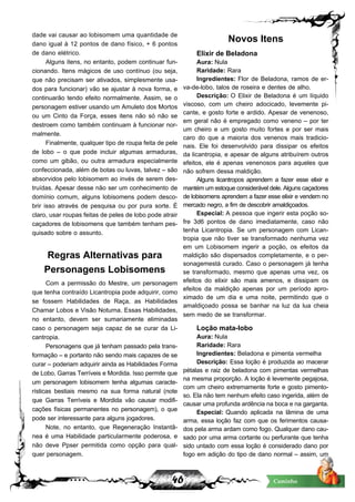 46 Caminho
dade vai causar ao lobisomem uma quantidade de
dano igual à 12 pontos de dano físico, + 6 pontos
de dano elétrico.
Alguns itens, no entanto, podem continuar fun-
cionando. Itens mágicos de uso contínuo (ou seja,
que não precisam ser ativados, simplesmente usa-
dos para funcionar) vão se ajustar à nova forma, e
continuarão tendo efeito normalmente. Assim, se o
personagem estiver usando um Amuleto dos Mortos
ou um Cinto da Força, esses itens não só não se
destroem como também continuam à funcionar nor-
malmente.
Finalmente, qualquer tipo de roupa feita de pele
de lobo – o que pode incluir algumas armaduras,
como um gibão, ou outra armadura especialmente
confeccionada, além de botas ou luvas, talvez – são
absorvidos pelo lobisomem ao invés de serem des-
truídas. Apesar desse não ser um conhecimento de
domínio comum, alguns lobisomens podem desco-
brir isso através de pesquisa ou por pura sorte. É
claro, usar roupas feitas de peles de lobo pode atrair
caçadores de lobisomens que também tenham pes-
quisado sobre o assunto.
Regras Alternativas para
Personagens Lobisomens
Com a permissão do Mestre, um personagem
que tenha contraído Licantropia pode adquirir, como
se fossem Habilidades de Raça, as Habilidades
Chamar Lobos e Visão Noturna. Essas Habilidades,
no entanto, devem ser sumariamente eliminadas
caso o personagem seja capaz de se curar da Li-
cantropia.
Personagens que já tenham passado pela trans-
formação – e portanto não sendo mais capazes de se
curar – poderiam adquirir ainda as Habilidades Forma
de Lobo, Garras Terríveis e Mordida. Isso permite que
um personagem lobisomem tenha algumas caracte-
rísticas bestiais mesmo na sua forma natural (note
que Garras Terríveis e Mordida vão causar modifi-
cações físicas permanentes no personagem), o que
pode ser interessante para alguns jogadores.
Note, no entanto, que Regeneração Instantâ-
nea é uma Habilidade particularmente poderosa, e
não deve Ppser permitida como opção para qual-
quer personagem.
Novos Itens
Elixir de Beladona
Aura: Nula
Raridade: Rara
Ingredientes: Flor de Beladona, ramos de er-
va-de-lobo, talos de roseira e dentes de alho.
Descrição: O Elixir de Beladona é um líquido
viscoso, com um cheiro adocicado, levemente pi-
cante, e gosto forte e ardido. Apesar de venenoso,
em geral não é empregado como veneno – por ter
um cheiro e um gosto muito fortes e por ser mais
caro do que a maioria dos venenos mais tradicio-
nais. Ele foi desenvolvido para dissipar os efeitos
da licantropia, e apesar de alguns atribuírem outros
efeitos, ele é apenas venenosos para aqueles que
não sofrem dessa maldição.
Alguns licantropos aprendem a fazer esse elixir e
mantémumestoqueconsideráveldele.Algunscaçadores
de lobisomens aprendem a fazer esse elixir e vendem no
mercado negro, a fim de descobrir amaldiçoados.
Especial: A pessoa que ingerir esta poção so-
fre 3d6 pontos de dano imediatamente, caso não
tenha Licantropia. Se um personagem com Lican-
tropia que não tiver se transformado nenhuma vez
em um Lobisomem ingerir a poção, os efeitos da
maldição são dispersados completamente, e o per-
sonagemestá curado. Caso o personagem já tenha
se transformado, mesmo que apenas uma vez, os
efeitos do elixir são mais amenos, e dissipam os
efeitos da maldição apenas por um período apro-
ximado de um dia e uma noite, permitindo que o
amaldiçoado possa se banhar na luz da lua cheia
sem medo de se transformar.
Loção mata-lobo
Aura: Nula
Raridade: Rara
Ingredientes: Beladona e pimenta vermelha
Descrição: Essa loção é produzida ao macerar
pétalas e raiz de beladona com pimentas vermelhas
na mesma proporção. A loção é levemente pegajosa,
com um cheiro extremamente forte e gosto pimento-
so. Ela não tem nenhum efeito caso ingerida, além de
causar uma profunda ardência na boca e na garganta.
Especial: Quando aplicada na lâmina de uma
arma, essa loção faz com que os ferimentos causa-
dos pela arma ardam como fogo. Qualquer dano cau-
sado por uma arma cortante ou perfurante que tenha
sido untado com essa loção é considerado dano por
fogo em adição do tipo de dano normal – assim, um
 