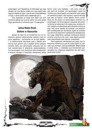 47 Caminho
personagem com Resistência à Perfuração que seja
atingido por uma flecha untada com essa loção sofre
apenas metade do dano, mas se tiver Vulnerabilidade
a Fogo, o dano sofrido será multiplicado por 2.
Uma aplicação da loção tem efeito nos dois
primeiros golpes que a arma acerte. Um pote dessa
loção geralmente é suficiente para 10 aplicações.
Uma Nota final
Sobre o Assunto
Apesar da ideia de se transformar em um lo-
bisomem parecer extremamente sedutora para al-
guns jogadores – tipicamente os do tipo apelão...
– é extremamente importante para o Mestre lem-
brar-se que permitir que o jogador tenha qualquer
controle sobre seu personagem enquanto ele es-
tiver transformado é totalmente desaconselhável.
Um personagem com licantropia está amaldiçoado,
e deveria carregar a licantropia exatamente dessa
forma: como uma maldição – não como uma op-
ção extra de combate. Um personagem capaz de
controlar seu personagem vai direcionar suas ações
em benefício próprio, não importa o quanto ele diga
que não vai fazê-lo. Como Mestre, tenha consci-
ência de não deixar um personagem controlar seu
personagem, de forma alguma, enquanto ele estiver
na forma de lobisomem! As regras aqui contidas fo-
ram criadas principalmente para adicionar drama ao
jogo, não novas opções de combate. Um persona-
gem amaldiçoado por licantropia capaz de controlar
sua forma de lobisomem rapidamente desbalancea-
ria o jogo. Idealmente, qualquer aventureiro deveria
procurar uma forma de cura o mais rápido possível,
caso desconfiasse que adquiriu Licantropia!
Para jogadores interessados em jogar com lo-
bisomens, lembrem-se que há outros jogos no mer-
cado que permitem essa possibilidade. Mighty blade
é sobre heróis, e maldições que transformam per-
sonagens em máquinas assassinas não são dese-
jáveis para heróis!
 