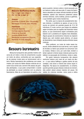 5
Besouro Guilhotina Adulto
For: 12 Agi: 3 Int: 3 Von: 4
PV: 100 PM: 30 Def: 16
Ataques:
Encontrão (Corporal: dano 18/contusão)
Mandíbulas (Corporal; dano 24/corte)
Habilidades
Artrópode [Suporte]
Combate gigante [Suporte]
Enterrar-se [Suporte]
Investida Mortal [Ação]
Mandíbulas esmagadoras [Suporte]
Mantendo no Chão [Reação]
Besouro buraqueiro
Besouros buraqueiros são grandes insetos com
cerca de um metro e meio de comprimento e quase
um metro de altura, conhecidos por sua capacida-
de de escavar tuneis para se locomoverem sob a
terra. Muitos fazendeiros têm problemas com esses
insetos, por causa do hábito dessas criaturas de ca-
varem seus túneis sob o terreno fofo abaixo de gran-
des plantações, o que pode comprometer a saúde
da plantação ou causar acidentes com os próprios
fazendeiros. Mais de um fazendeiro já quebrou uma
perna quando o terreno sobre o túnel escavado por
um besouro cedeu sob seus pés. E casos de fazen-
deiros atacados por esses animais também já foram
relatados, apesar dos besouros preferirem atacar
animais menores, como ovelhas, porcos e galinhas,
o que também gera muitos transtornos.
No verão, que é a época de acasalamento des-
sas criaturas, o problema se agrava, já que os be-
souros se reúnem em grandes grupos de 10 á 30
indivíduos. É muito comum que tropas de soldados
sejam enviados para as regiões das fazendas nessa
época, ou que aventureiros sejam contratados para
lidarem com o problema em regiões mais afastadas.
Alguns grupos de aventureiros inclusive se originam
depois que, sem receber ajuda externa, um grupo
de fazendeiros mais intrépido decide enfrentar essas
criaturas.
Elfos preferem, ao invés de matar esses be-
souros, tentar afastá-los de suas terras, com a ajuda
de druidas ou faens que possam se comunicar com
os insetos. Anões e orcs, por outro lado, tendem a
tentar capturar e treinar essas criaturas para que tra-
balhem na escavação de trincheiras, túneis e valas.
Em geral, besouros buraqueiros não atacam
nenhuma criatura com mais de um metro de altu-
ra – o que coloca halflings e goblins dentro de seu
cardápio, mas exclui a maioria das outras raças in-
teligentes. Na época do acasalamento, no entanto,
quando grandes grupos dessas criaturas se reúnem,
eles podem atacar presas maiores em grupo. Há
relatos de criaturas grandes, como ogros e ettins
 