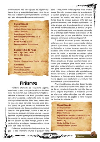 7
recém-nascidos não são capazes de projetar raja-
das de ácido, e suas glândulas levam cerca de um
mês para se desenvolverem plenamente. Exceto por
isso, eles são iguais à um escaravelho adulto.
Classificação
Besta (Insetóide)
Habitat: Montanhas e subterrâneos
Dieta: Carniceiro
Organização: Solitário
Tamanho (comprimento): 0,5 m
Peso: 10 kg
Média de Vida: 3 anos
Temperamento: Sobrevivente
Escaravelho de Fogo
For: 2 Agi: 5 Int: 2 Von: 2
PV: 30 PM: 30 Def: 13
Ataques:
Mordida (Corporal; dano 2/corte + 4/fogo)
Habilidades
Asas Leves [Suporte]
Artrópode [Suporte]
Esguicho de Ácido [Ação]
Pirilampo
Também chamado de vaga-lume gigante,
esse inseto possui uma grande glândula lumines-
cente no abdômen, que pode gerar iluminação se-
melhante à de uma tocha. Essa glândula é usada
para atrair parceiros, exatamente como no caso
dos vaga-lumes normais. Além disso, assim como
no caso dos seus parentes menores, essa glân-
dula possui um gosto terrível, e a maioria dos ani-
mais considera a luz desses insetos como um sinal
claro de “ruim para comer”. Graças à isso, os pi-
rilampos não possuem inimigos naturais – apesar
de serem caçados por raças subterrâneas capazes
de enxergar no escuro, quando entram nos limites
de suas cidades ou áreas de caça, já que a ilumi-
nação diminui a vantagem dessas criaturas contra
seres sem visão no escuro.
Pirilampos se alimentam basicamente de fun-
gos – e são totalmente imunes a qualquer efeito
deles – mas podem comer algumas frutas e folhas
tenras. Eles não possuem época de acasalamento,
e copulam sempre que um macho e uma fêmea se
encontram. No próximo mês depois de copular, a
fêmea deixa de produzir qualquer brilho com sua
glândula abdominal, e se alimenta vorazmente. Ela
então procura uma área abundante em fungos, ou
uma árvore frutífera adequada, e deposita um gran-
de ovo, que leva cerca de uma semana para eclo-
dir. O pirilampo recém-nascido leva cerca de um dia
para poder voar ou usar sua glândula, tempo que
passa se alimentando tanto quanto possível.
É possível encontrar grandes revoadas de
pirilampos em áreas com concentração mágica,
para os quais essas criaturas são atraídas. Mui-
tos feiticeiros e druidas tentaram descobrir sem
sucesso como esses insetos descobrem essas
áreas de magia, e algumas suposições sobre
eles serem capazes de detectar magia já foram
levantadas, mas nenhuma delas foi comprovada.
Muitos círculos de druidas escolhem locais apre-
ciados por pirilampos para fundar seus círculos
sagrados, e alguns feiticeiros escolhem esses lo-
cais para construírem suas torres, quando pos-
sível. Além disso, pirilampos são apreciados por
muitos feiticeiros e druidas aventureiros como
Familiares e Companheiros Animais, principal-
mente aqueles que costumam se aventurar nos
subterrâneos, por motivos óbvios.
A luminescência da glândula dos pirilampos
deixa de produzir qualquer brilho depois de cer-
ca de um minuto do inseto ter morrido. Apesar
disso, alguns alquimistas e feiticeiros podem
se interessar pelas glândulas, que são usadas
como ingredientes de poções e itens mágicos
de iluminação e levitação.
Classificação
Besta (Insetóide)
Habitat: bosques e subterrâneos
Dieta: Herbívora
Organização: Solitário ou colônia (6 – 36)
Tamanho (comprimento): 0,25 m
Peso: 1 kg
Média de Vida: 3 anos
Temperamento: pacífico
 