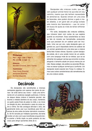 8
Pirilampo
For: 1 Agi: 5 Int: 2 Von: 2
PV: 20 PM: 20 Def: 10
Ataques:
Mordida (Corporal; dano 1/corte)
Habilidades
Asas Leves [Suporte]
Artrópode [Suporte]
Iluminar [Suporte]
Decápode
Os decápodes são semelhantes a imensas
centopeias gigantes com apenas dez pares de per-
nas– de onde deriva seu nome – cada uma termi-
nando em um poderoso espigão quitinosos. A forma
de ataque dessa criatura é bastante peculiar: ela
levanta a metade dianteira do seu corpo, mantendo
os quatro pares finais de patas no chão, e se move
na direção do alvo, derrubando o peso do corpo so-
bre a vítima. Se não consegue derrubar o alvo, ela
geralmente tenta usar sua mandíbula para ferir as
pernas do alvo antes de tentar derrubá-lo novamen-
te. Se for cercada por múltiplos oponentes, ela tenta
morder um alvo com suas mandíbulas enquanto ten-
ta acertar o ferrão duplo na parte posterior do seu
corpo para atingir oponentes atrás de sí.
Decápodes são criaturas cruéis, que ata-
cam qualquer animal menor do que elas em seu
caminho, mesmo que não tenham necessidade
de alimentar-se. Quando entram em uma área
de fazendas, elas podem dizimar o gado e ma-
tar aldeões, e em geral são um perigo evitado
pela maioria dos fazendeiros – que irá correr
em busca de ajuda ao invés de tentar enfrentar
a criatura.
Por sorte, decápodes são criaturas solitárias,
que inclusive lutam com outras da sua espécie
quando as encontram. Essa característica se deve
ao fato do monstro ser hermafrodita, produzindo
ovos que precisam de um cadáver para ser incu-
bado. Uma vez por ano, cada decápode gera um
grande ovo, que é depositado dentro do cadáver de
um animal, geralmente em uma área que a criatura
tenha feito muitas vítimas. Quando o jovem decápo-
de eclode, ele é uma versão menor de um adulto,
com uma carapaça mole de cor leitosa, que vai se
alimentar de qualquer carniça que encontre na área,
atingindo o tamanho adulto em pouco menos de um
mês. Nesse estágio, ele prefere se esconder à lutar,
mas vai atacar qualquer animal que o confronte. Um
decápode recém-nascido tem Força 4 e defesa 12,
mas suas outras características são semelhantes às
de uma criatura adulta.
 