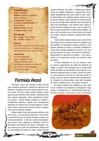 9
Classificação
Besta (Insetóide)
Habitat: Florestas e pântanos
Dieta: Carnívora
Organização: Solitário
Tamanho (comprimento): 5 m
Peso: 400 kg
Média de Vida: 10 anos
Temperamento: Cruel
Decápode
For: 10 Agi: 4 Int: 4 Von: 6
PV: 140 PM: 60 Def: 15
Ataques:
Encontrão (Corporal: dano 15/contusão)
Ferrão (Corporal; dano 10/perfuração)
Mandíbulas (Corporal; dano 20/corte)
Habilidades:
Artrópode [Suporte]
Ataque Aleijador [Ação]
Ataque do Búfalo [Ação]
Mandíbulas esmagadoras [Suporte]
Mantendo no Chão [Reação]
Venenosa [Suporte]
Formiga Anzol
Formigas- anzol são grandes insetos sociais
cuja carapaça quitinosa é coberta por ganchos que
tendem a se agarrar em suas vítimas quando a cria-
tura ataca. De fato, esses insetos utilizam esses
ganchos para prender suas vítimas, imobilizando-as
para depois devorá-las. Como geralmente andam
em grupos, a tática dessas criaturas é simples e
mortalmente eficiente: metade das formiga-anzol
atacando um mesmo alvo vai tentar agarrar e imobi-
lizar a vítima, enquanto as outras mordem e rasgam
com suas mandíbulas afiadas.
Esses insetos vivem em grandes colônias, com
uma rainha – que não possui ganchos, mas é maior
e mais forte do que as outras formigas e possui um
veneno paralisante – e até uma centena de zangões,
que servem como operários e soldados. Como se
alimentam basicamente de raizes e folhagens, es-
sas criaturas em geral não apresentam perigo para
as comunidades de seres ao redor, exceto quando
atacam fazendas. Por sorte, a maioria das colônias
existe em regiões deserticas, e ataques à comuni-
dades estabelecidas são raros. Elfos e Faen, quan-
do defrontados com colônias desses insetos em ge-
ral tentam afastar essas criaturas de suas florestas,
já que as formigas-anzol oferecem risco não apenas
para suas plantações, mas também para Ygdrus e
outras criaturas vegetais da área, com as quais am-
bas as raças geralmente mantém boas relações. Já
orcs e fira, que são os que mais entram em contato
com essas criaturas preferem simplesmente exter-
miná-las.
Cada colônia desses insetos possui uma rainha
que produz ovos e coordena todos os zangões, que
são estéreis. O formigueiro dessas criaturas é uma
grande pirâmide de areia e cascalho empilhada e
unida pela secreção pegajosa da rainha, com uma
grande abertura no topo e uma série de câmaras –
dependendo do tamanho da colônia – uma para a
rainha e as outras para estoque de comida e para
as pupas.
A rainha deposita um ovo por semana, mais
ou menos, dependendo da oferta de alimento da
região, e produz uma secreção que é usada pelas
outras formigas na manutenção do formigueiro e de
câmaras especiais para as pupas. Dentro da câma-
ra, uma pupa leva cerca de um mês para eclodir, e
quase meio ano para se desenvolver completamen-
te. Enquanto se desenvolvem, elas são incapazes
de atacar e gastam todo o seu tempo comendo.
Em geral, metade dos soldados de uma colô-
nia se mantém nos arredores do formigueiro, repa-
rando-o e ampliando-o ou simplesmente fazendo a
guarda da rainha e das pupas. Caso o formigueiro
 