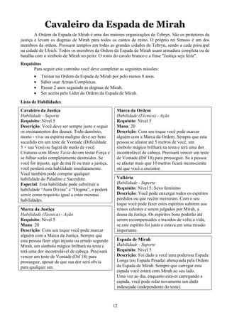 12
Cavaleiro da Espada de Mirah
A Ordem da Espada de Mirah é uma das maiores organizações de Tebryn. São os protetores da
justiça e levam os dogmas de Mirah para todos os cantos do reino. O próprio rei Strauss é um dos
membros da ordem. Possuem templos em todas as grandes cidades de Tebryn, sendo a cede principal
na cidade de Ulrich. Todos os membros da Ordem da Espada de Mirah usam armadura completa ou de
batalha com o símbolo de Mirah no peito: O rosto do cavalo branco e a frase "Justiça seja feita".
Requisitos
Para seguir este caminho você deve completar as seguintes missões:
• Treinar na Ordem da Espada de Mirah por pelo menos 8 anos.
• Saber usar Armas Complexas.
• Passar 2 anos seguindo as dogmas de Mirah.
• Ser aceito pelo Líder da Ordem da Espada de Mirah.
Lista de Habilidades:
Cavaleiro da Justiça
Habilidade - Suporte
Requisito: Nível 5
Descrição: Você deve ser sempre justo e seguir
os ensinamentos dos deuses. Todo demônio,
morto - vivo ou espírito maligno deve ser bem
sucedido em um teste de Vontade (Dificuldade
5 + sua Von) ou fugirá de medo de você.
Criaturas com Mente Vazia devem testar Força e
se falhar serão completamente destruídos. Se
você for injusto, agir de má fé ou trair a justiça,
você perderá esta habilidade imediatamente.
Você também pode comprar qualquer
habilidade do Paladino e Sacerdote.
Especial: Esta habilidade pode substituir a
habilidade “Aura Divina” e “Dogma”, e poderá
servir como requisito igual a estas mesmas
habilidades.
Marca da Justiça
Habilidade (Técnica) - Ação
Requisito: Nível 5
Mana: 20
Descrição: Com seu toque você pode marcar
alguém com a Marca da Justiça. Sempre que
esta pessoa fizer algo injusto ou errado segundo
Mirah, um símbolo mágico brilhará na testa e
terá uma dor incontrolável de cabeça. Precisará
vencer um teste de Vontade (Dif 18) para
prosseguir, apesar de que sua dor será obvia
para qualquer um.
Marca da Ordem
Habilidade (Técnica) - Ação
Requisito: Nível 5
Mana: 20
Descrição: Com seu toque você pode marcar
alguém com a Marca da Ordem. Sempre que esta
pessoa se afastar até 5 metros de você, um
símbolo mágico brilhará na testa e terá uma dor
incontrolável de cabeça. Precisará vencer um teste
de Vontade (Dif 18) para prosseguir. Se a pessoa
se afastar mais que 10 metros ficará inconsciente
até que você o encontre.
Valkiria
Habilidade - Suporte
Requisito: Nível 5; Sexo feminino
Descrição: Você pode enxergar todos os espíritos
perdidos ou que recém morreram. Com o seu
toque você pode fazer estes espíritos subirem aos
reinos celestes e serem julgados por Mirah, a
deusa da Justiça. Os espíritos bons poderão até
serem recompensados e trazidos de volta a vida,
se este espírito foi justo e estava em uma missão
importante.
Espada de Mirah
Habilidade - Suporte
Requisito: Nível 5
Descrição: Foi dado a você uma poderosa Espada
Longa (ou Espada Pesada) abençoada pela Ordem
da Espada de Mirah. Sempre que carregar esta
espada você estará com Mirah ao seu lado.
Uma vez ao dia, enquanto estiver carregando a
espada, você pode rolar novamente um dado
indesejado (independente do teste).
 