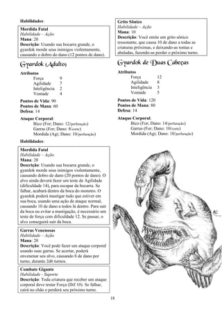 18
Habilidades:
Mordida Fatal
Habilidade – Ação
Mana: 20
Descrição: Usando sua bocarra grande, o
gyardok morde seus inimigos violentamente,
causando o dobro do dano (12 pontos de dano).
Gyardok (Adulto)
Atributos
Força 9
Agilidade 7
Inteligência 2
Vontade 4
Pontos de Vida: 90
Pontos de Mana: 60
Defesa: 14
Ataque Corporal:
Bico (For; Dano: 12/perfuração)
Garras (For; Dano: 8/corte)
Mordida (Agi; Dano: 10/perfuração)
Habilidades:
Mordida Fatal
Habilidade – Ação
Mana: 20
Descrição: Usando sua bocarra grande, o
gyardok morde seus inimigos violentamente,
causando dobro de dano (20 pontos de dano). O
alvo ainda deverá fazer um teste de Agilidade
(dificuldade 14), para escapar da bocarra. Se
falhar, acabará dentro da boca do monstro. O
gyardok poderá mastigar tudo que estiver em
sua boca, usando uma ação de ataque normal,
causando 10 de dano a todos lá dentro. Para sair
da boca ou evitar a mastigação, é necessário um
teste de força com dificuldade 12. Se passar, o
alvo conseguirá sair da boca.
Garras Venenosas
Habilidade – Ação
Mana: 20
Descrição: Você pode fazer um ataque corporal
usando suas garras. Se acertar, poderá
envenenar seu alvo, causando 8 de dano por
turno, durante 2d6 turnos.
Combate Gigante
Habilidade - Suporte
Descrição: Toda criatura que receber um ataque
corporal deve testar Força (Dif 10). Se falhar,
cairá no chão e perderá seu próximo turno.
Grito Sônico
Habilidade – Ação
Mana: 10
Descrição: Você emite um grito sônico
ressonante, que causa 10 de dano a todas as
criaturas próximas, e deixando-as tontas e
abaladas, fazendo-as perder o próximo turno.
Gyardok de Duas Cabeças
Atributos
Força 12
Agilidade 8
Inteligência 3
Vontade 5
Pontos de Vida: 120
Pontos de Mana: 80
Defesa: 14
Ataque Corporal:
Bico (For; Dano: 14/perfuração)
Garras (For; Dano: 10/corte)
Mordida (Agi; Dano: 10/perfuração)
 