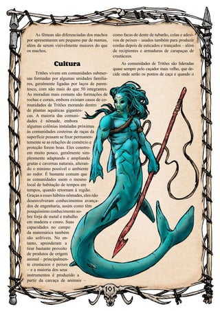 101
As fêmeas são diferenciadas dos machos
por apresentarem um pequeno par de mamas,
além de serem visivelmente maiores do que
os machos.
Cultura
Tritões vivem em comunidades submer-
sas formadas por algumas unidades familia-
res, geralmente ligadas por laços de paren-
tesco, com não mais do que 50 integrantes.
As moradias mais comuns são formações de
rochas e corais, embora existam casos de co-
munidades de Tritões morando dentro
de plantas aquáticas gigantes-
cas. A maioria das comuni-
dades é nômade, embora
algumas colônias instaladas próximas
às comunidades costeiras de raças da
superfície possam se fixar permanen-
temente se as relações de comércio e
proteção forem boas. Eles constro-
em muito pouco, geralmente sim-
plesmente adaptando e ampliando
grutas e cavernas naturais, alteran-
do o minimo possível o ambiente
ao redor. É bastante comum que
as comunidades usem o mesmo
local de habitação de tempos em
tempos, quando retornam à região.
Graças a esses hábitos nômades, eles não
desenvolveram conhecimentos avança-
dos de engenharia, assim como têm
pouquíssimo conhecimento so-
bre forja de metal e trabalho
em madeira e couro. Suas
capacidades no campo
da matemática também
são sofríveis. No en-
tanto, aprenderam a
tirar bastante proveito
de produtos de origem
animal – principalmen-
te crustaceos e peixes
– e a maioria dos seus
instrumentos é produzido a
partir da carcaça de animais –
como facas de dente de tubarão, colas e adesi-
vos de peixes – usados também para produzir
cordas depois de esticados e trançados – além
de recipientes e armaduras de carapaças de
crustáceos.
As comunidades de Tritões são lideradas
quase sempre pelo caçador mais velho, que de-
cide onde serão os pontos de caça e quando o
 