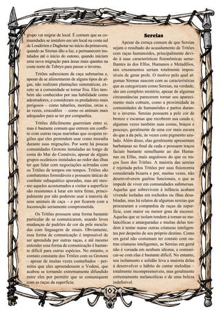 102
102
grupo vai migrar de local. É comum que as co-
munidades se instalem em um local na costa sul
de Londérien e Daghotar no início da primavera,
quando as Sirenas dão a luz, e permanecem ins-
talados até o início do outono, quando iniciam
uma nova migração para áreas mais quentes na
costa norte de Tebryn para passar o inverno.
Tritões subexistem da caça submarina e,
apesar de se alimentarem de alguns tipos de al-
gas, não realizam plantações sistemáticas, ex-
ceto se a comunidade se tornar fixa. Eles tam-
bém são conhecidos por sua habilidade como
adestradores, e consideram os predadores mais
perigosos – como tubarões, moréias, orcas e,
às vezes, crocodilos – como os animais mais
adequados para se ter por companhia.
Tritões dificilmente guerreiam entre si,
mas é bastante comum que entrem em confli-
to com outras raças marinhas que ocupem re-
giões que eles pretendem usar como moradia
durante suas migrações. Por sorte há poucas
comunidades Grotons instaladas ao longo da
costa do Mar do Comércio, apesar de alguns
grupos oceânicos instalados ao redor das ilhas
ter que lidar com negociações acirradas com
os Tritões de tempos em tempos. Tritões são
combatentes formidáveis e possuem táticas de
combate subaquático apuradas, mas até mes-
mo aqueles acostumados a visitar a superfície
são resistentes à lutar em terra firme, princi-
palmente por não poderem usar a maioria de
seus animais de caça – e por ficarem com a
locomoção seriamente comprometida.
Os Tritões possuem uma forma bastante
particular de se comunicarem, usando leves
mudanças de padrões de cor da pele mescla-
das com linguagem de sinais. Obviamente,
essa forma de comunicação é impossível de
ser aprendida por outras raças, e até mesmo
entender essa forma de comunicação é bastan-
te difícil para outras espécies. No entanto, o
contato constante dos Tritões com os Grotons
– apesar de muitas vezes conturbados – per-
mitiu que eles apreendessem o Vodeni, que
acabou se tornando extremamente difundido
entre eles por permitir que se comuniquem
com as raças da superfície.
Sereias
Apesar da crença comum de que Sereias
sejam o resultado do acasalamento de Tritões
com raças humanoides, principalmente devi-
do à suas características fisionômicas seme-
lhantes às dos Elfos, Humanos e Metadílios,
tais cruzamentos seriam totalmente impos-
síveis de gerar prole. O motivo pelo qual al-
gumas Sirenas nascem com as características
que as categorizam como Sereias, na verdade,
são um completo mistério, apesar de algumas
circunstâncias parecerem tornar seu apareci-
mento mais comum, como a proximidade às
comunidades de humanóides e partos duran-
te o inverno. Sereias possuem a pele cor de
bronze e escamas que recobrem sua cauda e,
algumas vezes também suas costas, braços e
pescoço, geralmente de uma cor mais escura
do que a da pele, às vezes com pigmento azu-
lado. Além disso, elas geralmente apresentam
barbatanas no final da cuda e possuem traços
faciais bastante semelhante ao das Huma-
nas ou Elfas, mais angulosos do que os tra-
ços lisos dos Tritões. A maioria das sereias
é rejeitada pelos Tritões por suas fisionomia
considerada bizarra e por, muitas vezes, não
desenvolverem guelras funcionais, o que as
impede de viver em comunidades submersas.
Aquelas que sobrevivem à infância acabam
vivendo isoladas em rochedos ou ilhas desa-
bitadas, mas há relatos de algumas sereias que
procuraram a companhia de raças da super-
fície, com maior ou menor grau de sucesso.
Aquelas que se isolam tendem à tornar-se me-
lancólicas e amarguradas e muitas delas ten-
dem à tentar matar outras criaturas inteligen-
tes por despeito de seu próprio destino. Como
em geral não costumam ter contato com ou-
tras criaturas inteligentes, as Sereias em geral
não é versada em nenhum idioma, e comuni-
car-se com elas é bastante difícil. No entanto,
seu isolamento e solidão leva a maioria delas
à desenvolver o hábito de cantar melodias –
totalmente incompreensíveis, mas geralmente
extremamente melancólicas e de uma beleza
indefinível.
 