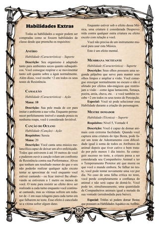 103
Habilidades Extras
Todas as habilidades a seguir podem ser
compradas como se fossem habilidades de
classe desde que preencha os requisitos:
Anfíbio
Habilidade (Característica) – Suporte
Descrição: Seu organismo é adaptado
tanto para ambientes secos quanto subaquáti-
cos. Você consegue respirar e se movimentar
tanto sob quanto sobre a água normalmente.
Além disso, você recebe +2 em todos os seus
testes de Resistência.
Camaleão
Habilidade (Característica) – Ação
Mana: 10
Descrição: Sua pele muda de cor para
imitar o ambiente a sua volta. Enquanto perma-
necer perfeitamente imóvel e usando pouca ou
nenhuma roupa, você é considerado Invisível.
Canção do Oceano
Habilidade (Canção) - Ação
Requisitos: Sereia
Mana: 20
Descrição: Você canta uma música me-
lancólica capaz de deixar um alvo enfeitiçado.
Todos que estiverem à até 10 metros de você
e puderem ouvir a canção rolam um confronto
de Resistência contra sua Performance. Alvos
que tenham um resultado menor do que o seu
não poderão realizar qualquer ação exceto
tentar se aproximar de você enquanto você
estiver cantando - ou ficar imóvel lhe obser-
vando se estiverem a 1 metro ou menos de
você. O teste para resistir ao efeito deve ser
realizado a cada turno enquanto você continu-
ar cantando, mas as vítimas sofrem um redu-
tor de -1 em suas rolagens para cada turno em
que falharem no teste. Esse efeito é cancelado
se a vítima sofrer algum dano.
Enquanto estiver sob o efeito dessa Mú-
sica, uma criatura é considerada Despreve-
nida contra qualquer outra criatura ou efeito
exceto com relação a você.
Você não precisa de um instrumento mu-
sical para usar esta Música.
Este é um efeito mental.
Membrana nictitante
Habilidade (Característica) – Suporte
Descrição: Seus olhos possuem uma se-
gunda pálpebra que serve para manter seus
olhos limpos e ampliar a visão. Você conse-
gue enxergar normalmente no escuro e não é
afetado por efeitos não-mágicos que restrin-
jam a visão – como água lamacenta, fumaça,
poeira, areia, chuva, etc. – e você também re-
cebe +2 em todos os seus testes de Percepção.
Especial: Você só pode selecionar essa
Habilidade durante a criação do personagem.
Mestre domador
Habilidade (Técnica) – Suporte
Requisitos: Nível 5, Vontade 4
Descrição: Você é capaz de domar ani-
mais com extrema facilidade. Quando você
captura uma criatura do tipo Besta, pode fa-
zer um teste de Adestramento com dificul-
dade igual à soma de todos os Atributos do
animal depois que tiver cativo e bem trata-
do por pelo menos 1 dia inteiro. Se conse-
guir sucesso no teste, a criaura passa a ser
considerada seu Companheiro Animal e ter
o Temperamento Protetor até que morra ou
que você o mande embora. Se falhar no tes-
te, você pode tentar novamente uma vez por
dia. No caso de uma falha crítica no teste,
você perde completamente a confiança do
animal e não será capaz de domá-lo. Você
pode ter, simultaneamente, uma quantidade
de Companheiros animais igual a metade da
sua vontade (arredondada para baixo).
Especial: Tritões só podem domar Bestas
que possuam as Habilidades Aquático ou Anfíbio.
 