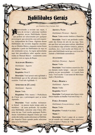 105
A
proveitando a revisão nas raças, é
hora de revisar e adicionar também
algumas novas Habilidades Gerais
– que podem ser selecionadas por qualquer
personagem que preencha seus pré-requisi-
tos, independente da Classe. Algumas dessas
Habilidades são revisões daquelas encontra-
das no Módulo Básico, enquanto outras foram
adaptadas a partir de Habilidades de raça ou
são totalmente novas. As regras apresentadas
aqui têm precedência sobre aquelas encon-
tradas no Manual Básico – exatamente como
acontece com as regras de Raças.
Agilidade Heróica
Habilidade – Suporte
Raças: Todas
Requisito: Nível 5
Descrição: Você possui uma agilidade e
flexibilidade que já lhe salvaram em muitas
ocaisões. Você tem Agilidade +1.
Aprendiz de [Classe]
Habilidade – Suporte
Raças: Toda.
Requisitos: Pelo menos 1 Proficiência
da Classe que o personagem quer se tornar
Aprendiz.
Descrição: Você recebeu treinamen-
to formal – ou passou muito tempo entre os
membros – de outra profissão. Ao escolher
essa Habilidade, selecione uma Classe dife-
rente da sua. Você recebe quaisquer Profici-
ências Automáticas daquela Classe que você
ainda não tenha e pode selecionar as Habilida-
des daquela Classe quando puder selecionar
uma nova Habilidade.
Artista Nato
Habilidade (Técnica) – Suporte
Raças: Todas exceto Astérios e Hamelins
Descrição: Você é um profundo conhe-
cedor das formas de arte da sua raça. Sem-
pre que fizer um teste para realizar, identificar
ou reconhecer algo artístico (música, pintura,
escultura, etc.), você recebe um bônus de +1
para cada Habilidade racial que você tiver (In-
cluíndo a Habilidade automática).
Atletismo
Habilide (Técnica) – Suporte
Raças: Todas
Descrição: Você treinou exercícios físi-
cos durante muito tempo – seja por vontade
própria ou por necessidade – e é muito bom
nisso. Você recebe +2 em testes de Movimen-
tação e Resistência.
Força Heróica
Habilidade – Suporte
Raças: Todas
Requisito: Nível 5
Descrição: Você possui uma força e resis-
tência forjadas na batalha Você tem Força +1.
Força Interior
Habilidade (Característica) – Ação
Raças: Todas
Requisito: Vontade 4 ou mais.
Mana: 5
Descrição: Você é capaz de se manter
em pé usando sua vontade e força interiores.
Você recupera 5 Pontos de Vida.
Habilidades Gerais
por Domênico Gay e Luciano Abel
A
 
