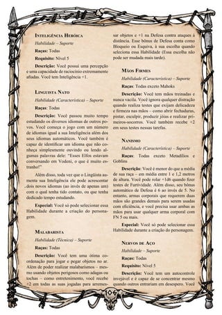 106
106
Inteligência Heróica
Habilidade – Suporte
Raças: Todas
Requisito: Nível 5
Descrição: Você possui uma percepção
e uma capacidade de raciocínio extremamente
afiadas. Você tem Inteligência +1.
Linguista Nato
Habilidade (Característica) – Suporte
Raças: Todas
Descrição: Você passou muito tempo
estudando os diversos idiomas de outros po-
vos. Você começa o jogo com um número
de idiomas igual a sua Inteligência além dos
seus idiomas automáticos. Você também é
capaz de identificar um idioma que não co-
nheça simplesmente ouvindo ou lendo al-
gumas palavras dele: “Esses Elfos estavam
conversando em Vodeni, o que é muito es-
tranho!”
Além disso, toda vez que o Lingüista au-
menta sua Inteligência ele pode acrescentar
dois novos idiomas (ao invés de apenas um)
com o qual tenha tido contato, ou que tenha
dedicado tempo estudando.
Especial: Você só pode selecionar essa
Habilidade durante a criação do persona-
gem.
Malabarista
Habilidade (Técnica) – Suporte
Raças: Todas
Descrição: Você tem uma ótima co-
ordenação para jogar e pegar objetos no ar.
Além de poder realizar malabarismos – mes-
mo usando objetos perigosos como adagas ou
tochas – como entretenimento, você recebe
+2 em todas as suas jogadas para arremes-
sar objetos e +1 na Defesa contra ataques à
distância. Esse bônus de Defesa conta como
Bloqueio ou Esquiva, à sua escolha quando
seleciona essa Habilidade (Essa escolha não
pode ser mudada mais tarde).
Mãos Firmes
Habilidade (Característica) – Suporte
Raças: Todas exceto Mahoks
Descrição: Você tem mãos treinadas e
nunca vacila. Você ignora qualquer distração
quando realiza testes que exijam delicadeza
e firmeza nas mãos – como abrir fechaduras,
pintar, esculpir, produzir jóias e realizar pri-
meiros-socorros. Você também recebe +2
em seus testes nessas tarefas.
Nanismo
Habilidade (Característica) – Suporte
Raças: Todas exceto Metadílios e
Goblins
Descrição: Você é menor do que a média
de sua raça – em média entre 1 e 1,2 metros
de altura. Você pode rolar +1d6 quando fizer
testes de Furtividade. Além disso, seu bônus
automático de Defesa é 6 ao invés de 5. No
entanto, armas corporais que requerem duas
mãos são grandes demais para serem usadas
com eficiência, e você precisa usar ambas as
mãos para usar qualquer arma corporal com
FN 5 ou mais.
Especial: Você só pode selecionar essa
Habilidade durante a criação do personagem.
Nervos de Aço
Habilidade – Suporte
Raças: Todas
Requisito: Nível 5
Descrição: Você tem um autocontrole
invejável e é capaz de se concentrar mesmo
quando outros entrariam em desespero. Você
 