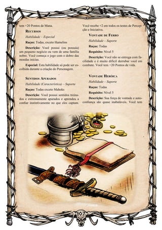 107
tem +20 Pontos de Mana.
Recursos
Habilidade – Especial
Raças: Todas, exceto Hamelins
Descrição: Você possui (ou possuía)
um pequeno negócio ou vem de uma família
nobre. Você começa o jogo com o dobro das
moedas inicias.
Especial: Esta habilidade só pode ser es-
colhida durante a criação do Personagem.
Sentidos Apurados
Habilidade (Característica) – Suporte
Raças: Todas exceto Mahoks
Descrição: Você possui sentidos treina-
dos e extremamente apurados e aprendeu a
confiar instintivamente no que eles captam.
Você recebe +2 em todos os testes de Percep-
ção e Iniciativa.
Vontade de Ferro
Habilidade – Suporte
Raças: Todas
Requisito: Nível 5
Descrição: Você não se entrega com fa-
cilidade e é muito difícil derrubar você em
combate. Você tem +20 Pontos de vida.
Vontade Heróica
Habilidade – Suporte
Raças: Todas
Requisito: Nível 5
Descrição: Sua força de vontade e auto-
confiança são quase inabaláveis. Você tem
 