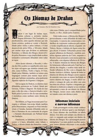 108
108
Vontade +1.
D
rakon é um lugar de muitas raças,
muitas culturas e, portanto, muitas
línguas diferentes. Em Cassiopéia, es-
pecificamente, entre aqueles idiomas que não
foram extintos, podem-se contar o Runisch,
falado pelos Anões e pelos Jothuns, o Caint
desenvolvido pelos Elfos, o Silvestre, falado
por muitas raças que dividem os ambientes
florestais e o Idioma dos Burgos desenvolvi-
do pelos Humanos e cuja simplicidade acabou
tornando-o extremante difundido entre todas
as raças.
Além desses idiomas, o Ravorka, o idio-
ma dos Orcs acabou se espalhando entre mui-
tas raças selvagens que mantém contato com
eles, como Goblins, Trolls e Ogros. O Triet,
falado pelos Mahoks, também se tornou uma
linguagem comum para muitas raças selva-
gens que habitam montanhas, principalmente
algumas espécies de Gigantes e Gárguas.
Sob as águas de Drakon, os dialetos mais
difundidos pertencem ao Vodeni, falado por
Grotons, Tritões e Dagonir. Do fundo do mar
para o alto dos céus, o Samyia trinado e arru-
lhado pelos Levent no alto de suas montanhas
é melodioso como nenhum outro idioma de
Drakon.
De Ofídien, as Naga trouxeram para Cas-
siopéia o sibilante Asá-avája falado também
pelos Draconianos, enquanto os Firas introdu-
ziram o Camaka, bastante difundido entre os
Orcs e Humanos de seu continente de origem
– e bastante disseminado em Parband desde
sua fundação.
Finalmente, os habitantes de Gaian trou-
xeram o L’ányn, difundido entre Jubans e
Tailox, o idioma chiado dos Hamelins, conhe-
cido como Zihálás, que é compartilhado pelos
Gnolls, e o Rev, falado pelos Astérios.
Entre todos esses, o Idioma dos Burgos é
provavelmente o mais difundido de todos em
Cassiopéia. A maioria dos comerciantes e an-
darilhos do continente conhecem pelo menos
a versão simplificada do idioma, enquanto em
Tebryn, Bryne e Arkânia ele figura como lín-
gua oficial. O dialeto Tebryniano possui uma
grande influência do Runisch e também assi-
milou algumas palavras do Caint, enquanto o
Brynês é mais arrastado e com menos palavras
rebuscadas, com alguma influência do Silves-
tre. O dialeto Arkanita do Idioma dos Burgos
foi fortemente influenciado pelo Trak’kar’a, o
idioma dos dragões, e acabou mais tarde so-
frendo influência do Rev com a chegada das
hordas Astérias à Arkânia. Apesar de todos os
falantes do Idioma dos Burgos serem capazes
de entender com mais ou menos facilidade os
outros dialetos da língua, é muito difícil su-
primir o sotaque de cada um deles sem uma
boa dose de esforço. Espiões e imigrantes ge-
ralmente se dedicam a adaptar-se (ou estudam
ativamente) a mais de um dialeto do Idioma
dos Burgos, nesses casos cada dialeto deve
ser tratado como um idioma a parte.
Idiomas iniciais
e novos idiomas
Cada personagem recém criado conhece
um número de idiomas igual a sua Inteligên-
cia. Esses idiomas são escolhidos na tabela
abaixo. Um deles será sempre seu idioma ra-
cial, e o segundo será sempre um dialeto do
Idioma dos Burgos. Se o personagem possuir
inteligência 3 ou mais poderá escolher quais-
quer outros idiomas adicionais à sua escolha
Os Idiomas de Drakon
por Luciano Abel  Domênico Gay
D
 