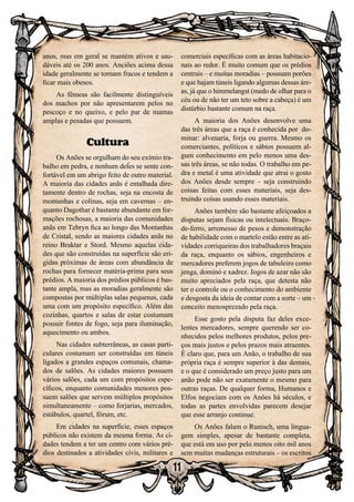 11
anos, mas em geral se mantém ativos e sau-
dáveis até os 200 anos. Anciões acima dessa
idade geralmente se tornam fracos e tendem a
ficar mais obesos.
As fêmeas são facilmente distinguíveis
dos machos por não apresentarem pelos no
pescoço e no queixo, e pelo par de mamas
amplas e pesadas que possuem.
Cultura
Os Anões se orgulham do seu exímio tra-
balho em pedra, e nenhum deles se sente con-
fortável em um abrigo feito de outro material.
A maioria das cidades anãs é entalhada dire-
tamente dentro de rochas, seja na encosta de
montanhas e colinas, seja em cavernas – en-
quanto Dagothar é bastante abundante em for-
mações rochosas, a maioria das comunidades
anãs em Tebryn fica ao longo das Montanhas
de Cristal, sendo as maiores cidades anãs no
reino Braktar e Stord. Mesmo aquelas cida-
des que são construídas na superfície são eri-
gidas próximas de áreas com abundância de
rochas para fornecer matéria-prima para seus
prédios. A maioria dos prédios públicos é bas-
tante ampla, mas as moradias geralmente são
compostas por múltiplas salas pequenas, cada
uma com um propósito específico. Além das
cozinhas, quartos e salas de estar costumam
possuir fontes de fogo, seja para iluminação,
aquecimento ou ambos.
Nas cidades subterrâneas, as casas parti-
culares costumam ser construídas em túneis
ligados a grandes espaços comunais, chama-
dos de salões. As cidades maiores possuem
vários salões, cada um com propósitos espe-
cíficos, enquanto comunidades menores pos-
suem salões que servem múltiplos propósitos
simultaneamente – como forjarias, mercados,
estábulos, quartel, fórum, etc.
Em cidades na superfície, esses espaços
públicos não existem da mesma forma. As ci-
dades tendem a ter um centro com vários pré-
dios destinados a atividades civis, militares e
comerciais específicas com as áreas habitacio-
nais ao redor. É muito comum que os prédios
centrais – e muitas moradias – possuam porões
e que hajam túneis ligando algumas dessas áre-
as, já que o himmelangst (medo de olhar para o
céu ou de não ter um teto sobre a cabeça) é um
distúrbio bastante comum na raça.
A maioria dos Anões desenvolve uma
das três áreas que a raça é conhecida por do-
minar: alvenaria, forja ou guerra. Mesmo os
comerciantes, políticos e sábios possuem al-
gum conhecimento em pelo menos uma des-
sas três áreas, se não todas. O trabalho em pe-
dra e metal é uma atividade que atrai o gosto
dos Anões desde sempre – seja construindo
coisas feitas com esses materiais, seja des-
truindo coisas usando esses materiais.
Anões também são bastante afeiçoados a
disputas sejam físicas ou intelectuais. Braço-
de-ferro, arremesso de pesos e demonstração
de habilidade com o martelo estão entre as ati-
vidades corriqueiras dos trabalhadores braçais
da raça, enquanto os sábios, engenheiros e
mercadores preferem jogos de tabuleiro como
jenga, dominó e xadrez. Jogos de azar não são
muito apreciados pela raça, que detesta não
ter o controle ou o conhecimento do ambiente
e desgosta da ideia de contar com a sorte – um
conceito menosprezado pela raça.
Esse gosto pela disputa faz deles exce-
lentes mercadores, sempre querendo ser co-
nhecidos pelos melhores produtos, pelos pre-
ços mais justos e pelos prazos mais atraentes.
É claro que, para um Anão, o trabalho de sua
própria raça é sempre superior à das demais,
e o que é considerado um preço justo para um
anão pode não ser exatamente o mesmo para
outras raças. De qualquer forma, Humanos e
Elfos negociam com os Anões há séculos, e
todas as partes envolvidas parecem desejar
que esse arranjo continue.
Os Anões falam o Runisch, uma lingua-
gem simples, apesar de bastante completa,
que está em uso por pelo menos oito mil anos
sem muitas mudanças estruturais – os escritos
 