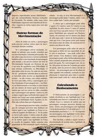 113
daqueles especificados nessas Habilidades –
que são, essencialmente, técnicas avançadas
de Encontrão. No entanto, todas essas cinco
Habilidades requerem uma manobra de Inves-
tida e seguem as outras regras para esse tipo
de manobra.
Outras formas de
Movimentação
Além de andar ou correr, o personagem
pode precisar realizar outros tipos de movi-
mentação durante combate.
Se o personagem estiver escalando, na-
dando ou subindo uma escada, considere que
sua movimentação é reduzida pela metade. An-
dar sobre copas de árvores e terreno acidentado
também reduz a movimentação do personagem
pela metade, e ele precisa realizar um teste de
Movimentação baseado em Destreza (já que
é um teste de equilíbrio) com Dificuldade 10
para terrenos acidentados ou Dificuldade 12
para andar sobre árvores. Se rodar em um teste,
ele cai – geralmente sofrendo dano se estivesse
se movendo sobre árvores ou dependendo do
terreno – ou não avança, caso esteja nadando.
Se tiver uma falha crítica, o personagem cai e
fica Atordoado (O personagem tem -1 na Defe-
sa, no Deslocamento e em todos os seus testes)
por um número de turnos igual ao número de
metros que caiu (se estiver no chão, considere
que o personagem caiu apenas 1 metro) ou não
avança e engole água (sofrendo dano igual à 10
menos sua Força) caso esteja nadando (criatu-
ras com as Habilidades Semi Aquático ou An-
fíbio não sofrem dano por afogamento).
Se o personagem precisar saltar, considere
que ele consegue percorrer uma distância em
metros igual à sua Agilidade ou Força (à es-
colha do jogador) dividida por 2.. Se ele puder
se mover pelo menos 3 metros antes de saltar,
ele pode tomar impulso e saltar uma quantida-
de de metros igual à sua Agilidade ou Força
(à escolha do jogador). Saltar consome uma
quantidade de Movimentação igual à distância
saltada – ou seja, se tiver Movimentação 6, o
personagem pode andar 3 metros, saltar 2 me-
tros e andar mais 1 metro, por exemplo.
A altura que o personagem pode saltar
é igual à 0,5 metros, mais 0,5 metros se sua
Agilidade for pelo menos 5, mais 0,5 metros
caso sua Força seja pelo menos 5. Se tiver al-
guma Habilidade que aumente seu Desloca-
mento, ele aumenta em 0,5 metros sua altura
de salto para cada 1 ponto de deslocamento a
mais que tiver. Caso possa correr pelo menos
três metros antes de saltar, ele aumenta em 0,5
metros sua altura de salto.
Um personagem pode saltar de uma al-
tura igual ao dobro de sua capacidade de sal-
to sem se machucar – mas pode sofrer dano
pelo terreno. Essa distância indica quanto o
personagem pode saltar deliberadamente para
baixo estando preparado para amortecer o im-
pacto da queda. Se o personagem cair, ele so-
fre 1d6 pontos de dano de Contusão por metro
de queda, além de possíveis danos devido ao
terreno – um personagem que cai da altura do
chão (quando está andando, correndo ou sim-
plesmente é empurrado para trás) é conside-
rado como tendo caído de 1 metro de altura.
Calculando o
Deslocamento
O Deslocamento do personagem é cal-
culado dividindo-se sua Agilidade por 2 (ar-
redondada para baixo) e somando-se 5 ao re-
sultado. Esse é o número de metros que um
personagem consegue percorrer durante seu
turno. Assim, um personagem com Agilidade
3 teria deslocamento 6 (3 dividido por 2 = 1,5,
arredondado para baixo 1; 1 + 5 = 6) enquanto
um personagem com Agilidade 6 teria deslo-
camento 8 (6 dividido por 2 = 3; 3 +5 = 8)
Para facilitar, a tabela a seguir mostra a
movimentação de acordo com a Agilidade de
cada personagem:
 
