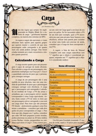 115
U
ma das regras que sempre foi negli-
genciada no Mighty Blade foi o sis-
tema de carga – geralmente bastante
complexo, na maioria dos sistemas de RPG.
As regras a seguir são opcionais, e visam
adicionar mais opções para aqueles grupos
que querem manter o controle do que seus
personagens estão carregando e de quanto
mais eles ainda podem carregar. Elas foram
criadas tentando ser o mais verossímeis e sim-
ples quanto possível.
Calculando a Carga
A carga mostra quanto peso um persona-
gem é capaz de carregar de modo eficiente.
Para calcular a carga de um personagem, sim-
plesmente multiplique sua Força por 5. Essa é
a quantidade máxima de peso que o persona-
gem consegue carregar.
A carga de um personagem não é uma
medida de peso absoluta, mas sim uma me-
dida da quantidade de peso que o personagem
consegue carregar com eficiência. A carga
que o personagem está carregando é calcula-
da em medidas de Carga: a FN das armas e
armaduras que o personagem estiver usando
correspondem à uma Carga equivalente. As-
sim, basta somar a FN de todos os itens que
um personagem estiver carregando e essa será
sua carga atual. Para itens que não possuem
FN listada – praticamente qualquer coisa fora
armas e armaduras – considere que cada dois
quilos de peso correspondem à Carga 1. Para
itens que não chegam aos 2 quilos, considere
que cada 100 itens pequenos (como moedas,
pedras preciosas ou joias) ou 20 itens médios
(como flechas, virotes, pergaminhos ou vari-
nhas) equivalem à Carga 1. Uma criatura pos-
sui um valor de Carga igual a um terço do seu
peso em quilos. Se for necessário saber a FN
de um item (por exemplo, qual a FN neces-
sária pra usar uma pá para fazer buracos com
eficiência, utilizar uma panela para cozinhar
ou armar uma tenda sem precisar de ajuda,
considere que a Carga do item corresponde à
sua FN).
A seguir, a lista de itens do Manual
Completo com suas cargas específicas (um
“-“ significa que o objeto é considerado pe-
queno, enquanto um “*” significa que o obje-
to é considerado médio):
Itens diversos
Item Carga
Aljava 1
Kit de arrombamento 1
Mochila 1
Kit de primeiros socorros 1
Lamparina 1
Provisões *
Cantil (vazio) *
Cantil (cheio) 1
Tenda 2
Pederneira 1
Pá 1
Panela pequena 1
Tocha 1
Corda (15 metros) 2
Anzol e linha -
Arpéu 1
Pino para escalada *
20 Flechas *
Um Kit para Escalada (contendo 15 me-
tros de corda, arpéu e 10 pinos para escalada)
Carga
por Domênico Gay
U
 
