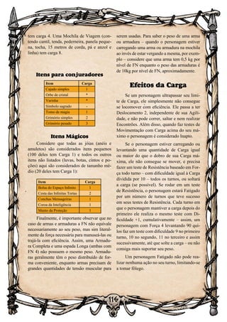116
116
tem carga 4. Uma Mochila de Viagem (con-
tendo cantil, tenda, pederneira, panela peque-
na, tocha, 15 metros de corda, pá e anzol e
linha) tem carga 8.
Itens para conjuradores
Item Carga
Cajado simples 1
Orbe de cristal *
Varinha *
Símbolo sagrado -
Tomo de magia 1
Grimório simples 2
Grimório pesado 3
Itens Mágicos
Considere que todas as jóias (anéis e
amuletos) são considerados itens pequenos
(100 deles tem Carga 1) e todos os outros
itens não listados (luvas, botas, cintos e po-
ções) aqui são considerados de tamanho mé-
dio (20 deles tem Carga 1):
Item Carga
Bolsa do Espaço Infinito 1
Cesta das Infinitas Tortas 2
Conchas Mensageiras 1
Coroa da Inteligência 1
Manto da Proteção 1
Finalmente, é importante observar que no
caso de armas e armaduras a FN não equivale
necessariamente ao seu peso, mas sim literal-
mente da força necessária para manuseá-las ou
trajá-la com eficiência. Assim, uma Armadu-
ra Completa e uma espada Longa (ambas com
FN 4) não possuem o mesmo peso. Armadu-
ras geralmente têm o peso distribuído de for-
ma conveniente, enquanto armas precisam de
grandes quantidades de tensão muscular para
serem usadas. Para saber o peso de uma arma
ou armadura – quando o personagem estiver
carregando uma arma ou armadura na mochila
ao invés de estar vergando a mesma, por exem-
plo – considere que uma arma tem 0,5 kg por
nível de FN enquanto o peso das armaduras é
de 10kg por nível de FN, aproximadamente.
Efeitos da Carga
Se um personagem ultrapassar seu limi-
te de Carga, ele simplesmente não consegue
se locomover com eficiência. Ele passa a ter
Deslocamento 2, independente de sua Agili-
dade, e não pode correr, saltar e nem realizar
Encontrões. Além disso, quando faz testes de
Movimentação com Carga acima do seu má-
ximo o personagem é considerado Inapto.
Se o personagem estiver carregando ou
levantando uma quantidade de Carga igual
ou maior do que o dobro de sua Carga má-
xima, ele não consegue se mover, e precisa
fazer um teste de Resistência baseado em For-
ça todo turno – com dificuldade igual à Carga
dividida por 10 – todos os turnos, ou soltará
a carga (se possível). Se rodar em um teste
de Resistência, o personagem estará Fatigado
por um número de turnos que teve sucesso
em seus testes de Resistência. Cada turno em
que o personagem mantiver a carga depois do
primeiro ele realiza o mesmo teste com Di-
ficuldade +1, cumulativamente – assim, um
personagem com Força 4 levantando 90 qui-
los faz um teste com dificuldade 9 no primeiro
turno, 10 no segundo, 11 no terceiro e assim
sucessivamente, até que solte a carga – ou não
consiga mais suportar seu peso.
Um personagem Fatigado não pode rea-
lizar nenhuma ação no seu turno, limitando-se
a tomar fôlego.
 