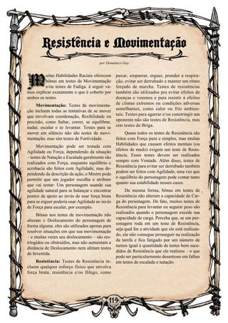 119
M
uitas Habilidades Raciais oferecem
bônus em testes de Movimentação
e/ou testes de Fadiga. à seguir va-
mos explicar exatamente o que é coberto por
ambos os testes.
Movimentação: Testes de movimenta-
ção incluem todas as tentativas de se mover
que envolvam coordenação, flexibilidade ou
precisão, como Saltar, correr, se equilibrar,
nadar, escalar e se levantar. Testes para se
mover em silêncio não são testes de movi-
mentação, mas sim testes de Furtividade.
Movimentação pode ser testada com
Agilidade ou Força, dependendo da situação
– testes de Natação e Escalada geralmente são
realizados com Força, enquanto equilíbrio e
acrobacia são feitos com Agilidade, mas de-
pendendo da descrição da ação, o Mestre pode
permitir que um jogador escolha o atributo
que vai testar: Um personagem usando sua
agilidade natural para se balançar e encontrar
pontos de apoio ao invés de usar força bruta
para se erguer poderia usar Agilidade ao invés
de Força para escalar, por exemplo.
Bônus nos testes de movimentação não
alteram o Deslocamento do personagem de
forma alguma. eles são utilizados apenas para
resolver situações em que sua movimentação
– e muitas vezes seu deslocamento – são res-
tringidos ou obstruídos, mas não aumentam a
distância de Deslocamento nem afetam testes
de Investida.
Resistência: Testes de Resistência in-
cluem qualquer esforço físico que envolva
força bruta, resistência e/ou fôlego, como
puxar, empurrar, erguer, prender a respira-
ção, evitar ser derrubado e manter um ritmo
forçado de marcha. Testes de resistências
também são utilizados pra evitar efeitos de
doenças e venenos e para resistir à efeitos
de climas extremos ou condições adversas
semelhantes, como calor ou frio ambien-
tais. Testes para agarrar e/ou constringir um
oponente não são testes de Resistência, mas
sim testes de Briga.
Quase todos os testes de Resistência são
feitos com Força pura e simples, mas muitas
Habilidades que causam efeitos mentais (ou
efeitos de medo) exigem um teste de Resis-
tência. Esses testes devem ser realizados
sempre com Vontade. Além disso, testes de
Resistência para evitar ser derrubado também
podem ser feitos com Agilidade, uma vez que
o equilíbrio do personagem pode contar tanto
quanto sua estabilidade nesses casos.
Da mesma forma, bônus em testes de
Resistência não alteram a capacidade de Car-
ga do personagem. De fato, muitos testes de
Resistência para levantar ou segurar peso são
realizados quando o personagem excede sua
capacidade de carga. Perceba que, se um per-
sonagem roda em um teste de Resistência,
seja qual for a atividade que ele está realizan-
do, ele não consegue prosseguir na realização
da tarefa e fica fatigado por um número de
turnos igual à quantidade de testes bem suce-
didos de Resistência que ele realizou – o que
pode ser particularmente desastroso em falhas
em testes de escalada e natação.
Resistência e Movimentação
por Domênico Gay
M
 