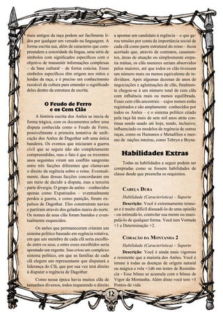 12
12
mais antigos da raça podem ser facilmente li-
dos por qualquer um versado na linguagem. A
forma escrita usa, além de caracteres que com-
preendem a sonoridade da língua, uma série de
símbolos com significados específicos com o
objetivo de transmitir informações complexas
– de base cultural – de forma concisa. Esses
símbolos específicos têm origem nos mitos e
lendas da raça, e é preciso um conhecimento
razoável da cultura para entender o significado
deles dentro da estrutura de escrita.
O Feudo de Ferro
e os Cem Clãs
A história escrita dos Anões se inicia de
forma trágica, com os documentos sobre uma
disputa conhecida como o Feudo de Ferro,
possivelmente a primeira tentativa de unifi-
cação dos Anões de Dagothar sob uma única
bandeira. Os eventos que iniciaram a guerra
civil que se seguiu não são completamente
compreendidas, mas o fato é que os trezentos
anos seguintes viram um conflito sangrento
entre três facções diferentes que clamavam
o direito da regência sobre o reino. Eventual-
mente, duas dessas facções concordaram em
um meio de decidir a disputa, mas a terceira
parte divergia. O grupo de anões – conhecidos
apenas como Expatriados – eventualmente
perdeu a guerra, e como punição, foram ex-
pulsos de Dagothar. Eles construíram navios
e partiram através dos gelados mares do norte.
Os nomes de seus clãs foram banidos e even-
tualmente esquecidos.
Os anões que permaneceram criaram um
sistema político baseado em regência rotativa,
em que um membro de cada clã seria escolhi-
do entre os seus, e entre esses escolhidos seria
apontado um regente. Isso criou um complexo
sistema político, em que as famílias de cada
clã elegem um representante que disputará a
liderança do Clã, que por sua vez terá direito
à disputar a regência de Dagothar.
Como nessa época havia muitos clãs de
tamanhos diversos, todos requerendo o direito
a apontar um candidato à regência – o que ge-
rou tensões por conta da importância social de
cada clã como parte estrutural do reino – ficou
acertado que, através de contratos, casamen-
tos, áreas de atuação ou simplesmente empa-
tia mútua, os clãs menores seriam absorvidos
pelos maiores, até que todos os clãs tivessem
um número mais ou menos equivalente de in-
divíduos. Após algumas dezenas de anos de
negociações e aglutinações de clãs, finalmen-
te chegou-se à um número total de cem clãs
com influência mais ou menos equilibrada.
Esses cem clãs ancestrais – cujos nomes estão
registrados e são amplamente conhecidos por
todos os Anões – e o sistema político criado
pela raça há mais de sete mil anos atrás con-
tinua sendo usado até hoje, tendo, inclusive,
influenciado os modelos de regência de outras
raças, como os Humanos e Metadílios e mes-
mo de nações inteiras, como Tebryn e Bryne.
Habilidades Extras
Todas as habilidades a seguir podem ser
compradas como se fossem habilidades de
classe desde que preencha os requisitos.
Cabeça Dura
Habilidade (Característica) – Suporte
Descrição: Você é extremamente teimo-
so e é muito difícil dissuadi-lo de uma opinião
- ou intimidá-lo, controlar sua mente ou mani-
pulá-lo de qualquer forma. Você tem Vontade
+1 e Determinação +2.
Coração da Montanha 2
Habilidade (Característica) – Suporte
Descrição: Você é ainda mais vigoroso
e resistente que a maioria dos Anões. Você é
imune à todas as doenças de origem natural
ou mágica e rola +1d6 em testes de Resistên-
cia - Esse bônus se acumula com o bônus de
Vigor da Montanha. Além disso você tem +5
Pontos de vida.
 